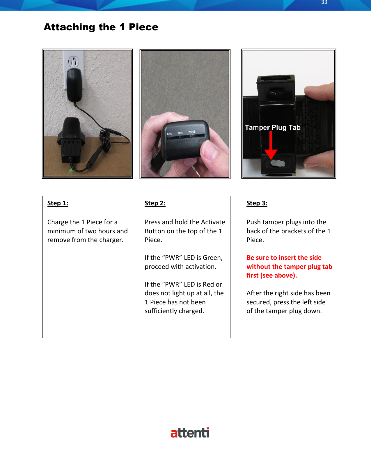       33          Attaching the 1 Piece                         Step 2:  Press and hold the Activate Button on the top of the 1 Piece.   If the &ldquo;PWR&rdquo; LED is Green, proceed with activation.   If the &ldquo;PWR&rdquo; LED is Red or does not light up at all, the 1 Piece has not been sufficiently charged.  Step 3:  Push tamper plugs into the back of the brackets of the 1 Piece.   Be sure to insert the side without the tamper plug tab first (see above).   After the right side has been secured, press the left side of the tamper plug down.  Step 1:  Charge the 1 Piece for a minimum of two hours and remove from the charger.   