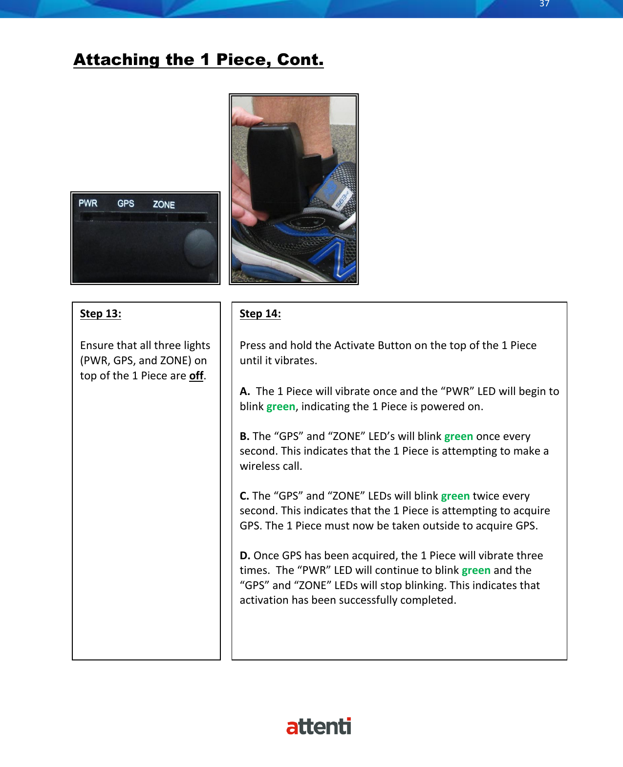       37            Attaching the 1 Piece, Cont.     Step 13:  Ensure that all three lights (PWR, GPS, and ZONE) on top of the 1 Piece are off.       Step 14:  Press and hold the Activate Button on the top of the 1 Piece until it vibrates.  A.  The 1 Piece will vibrate once and the &ldquo;PWR&rdquo; LED will begin to blink green, indicating the 1 Piece is powered on.  B. The &ldquo;GPS&rdquo; and &ldquo;ZONE&rdquo; LED&rsquo;s will blink green once every second. This indicates that the 1 Piece is attempting to make a wireless call.   C. The &ldquo;GPS&rdquo; and &ldquo;ZONE&rdquo; LEDs will blink green twice every second. This indicates that the 1 Piece is attempting to acquire GPS. The 1 Piece must now be taken outside to acquire GPS.  D. Once GPS has been acquired, the 1 Piece will vibrate three times.  The &ldquo;PWR&rdquo; LED will continue to blink green and the &ldquo;GPS&rdquo; and &ldquo;ZONE&rdquo; LEDs will stop blinking. This indicates that activation has been successfully completed.    