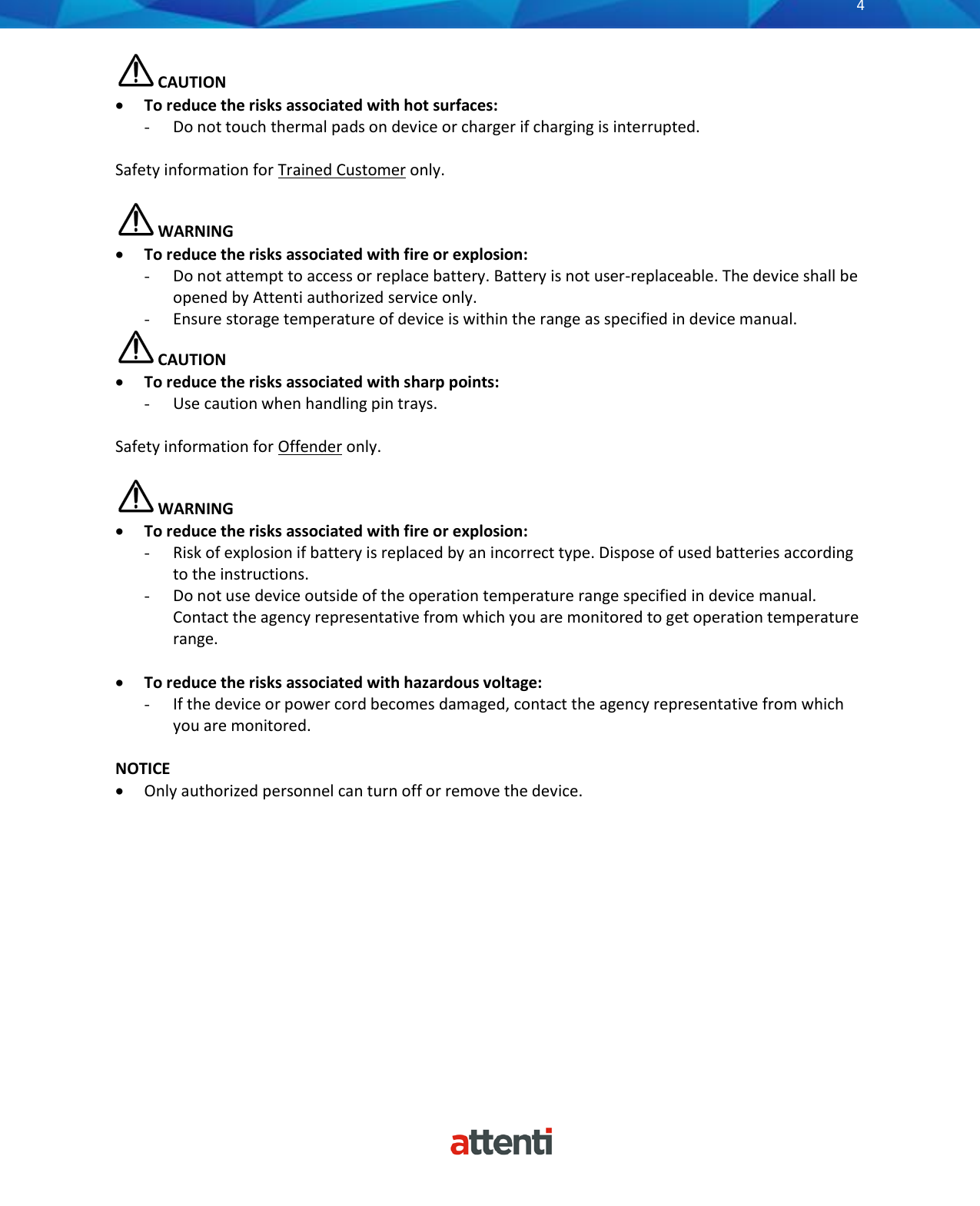       4           CAUTION &bull; To reduce the risks associated with hot surfaces: - Do not touch thermal pads on device or charger if charging is interrupted.  Safety information for Trained Customer only.   WARNING &bull; To reduce the risks associated with fire or explosion: - Do not attempt to access or replace battery. Battery is not user-replaceable. The device shall be opened by Attenti authorized service only. - Ensure storage temperature of device is within the range as specified in device manual.  CAUTION &bull; To reduce the risks associated with sharp points: - Use caution when handling pin trays.  Safety information for Offender only.   WARNING &bull; To reduce the risks associated with fire or explosion: - Risk of explosion if battery is replaced by an incorrect type. Dispose of used batteries according to the instructions. - Do not use device outside of the operation temperature range specified in device manual. Contact the agency representative from which you are monitored to get operation temperature range.  &bull; To reduce the risks associated with hazardous voltage: - If the device or power cord becomes damaged, contact the agency representative from which you are monitored.  NOTICE &bull; Only authorized personnel can turn off or remove the device.  