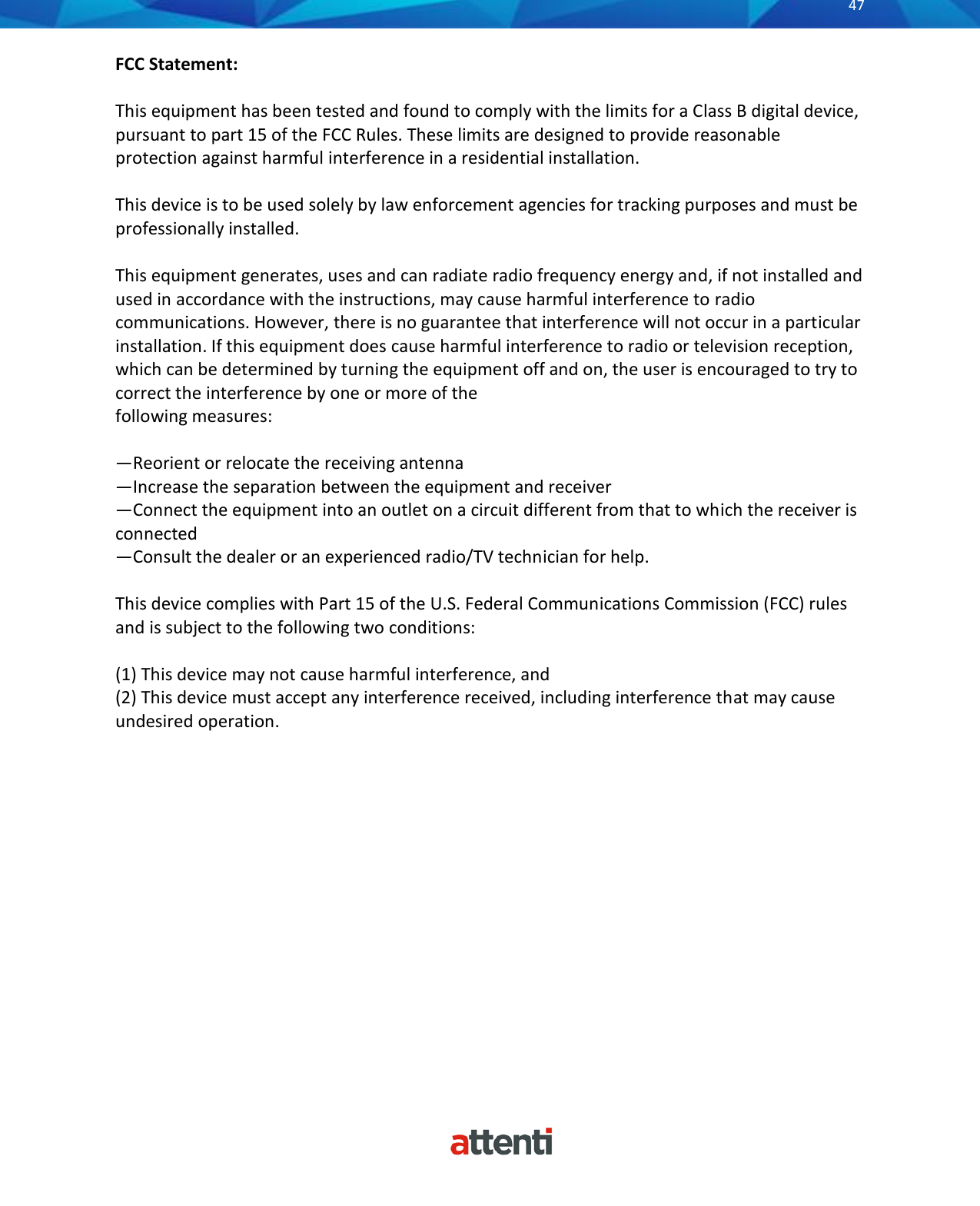       47          FCC Statement:  This equipment has been tested and found to comply with the limits for a Class B digital device, pursuant to part 15 of the FCC Rules. These limits are designed to provide reasonable protection against harmful interference in a residential installation.  This device is to be used solely by law enforcement agencies for tracking purposes and must be professionally installed.   This equipment generates, uses and can radiate radio frequency energy and, if not installed and used in accordance with the instructions, may cause harmful interference to radio communications. However, there is no guarantee that interference will not occur in a particular installation. If this equipment does cause harmful interference to radio or television reception, which can be determined by turning the equipment off and on, the user is encouraged to try to correct the interference by one or more of the following measures:  &mdash;Reorient or relocate the receiving antenna &mdash;Increase the separation between the equipment and receiver &mdash;Connect the equipment into an outlet on a circuit different from that to which the receiver is connected &mdash;Consult the dealer or an experienced radio/TV technician for help.  This device complies with Part 15 of the U.S. Federal Communications Commission (FCC) rules and is subject to the following two conditions:  (1) This device may not cause harmful interference, and (2) This device must accept any interference received, including interference that may cause undesired operation.                