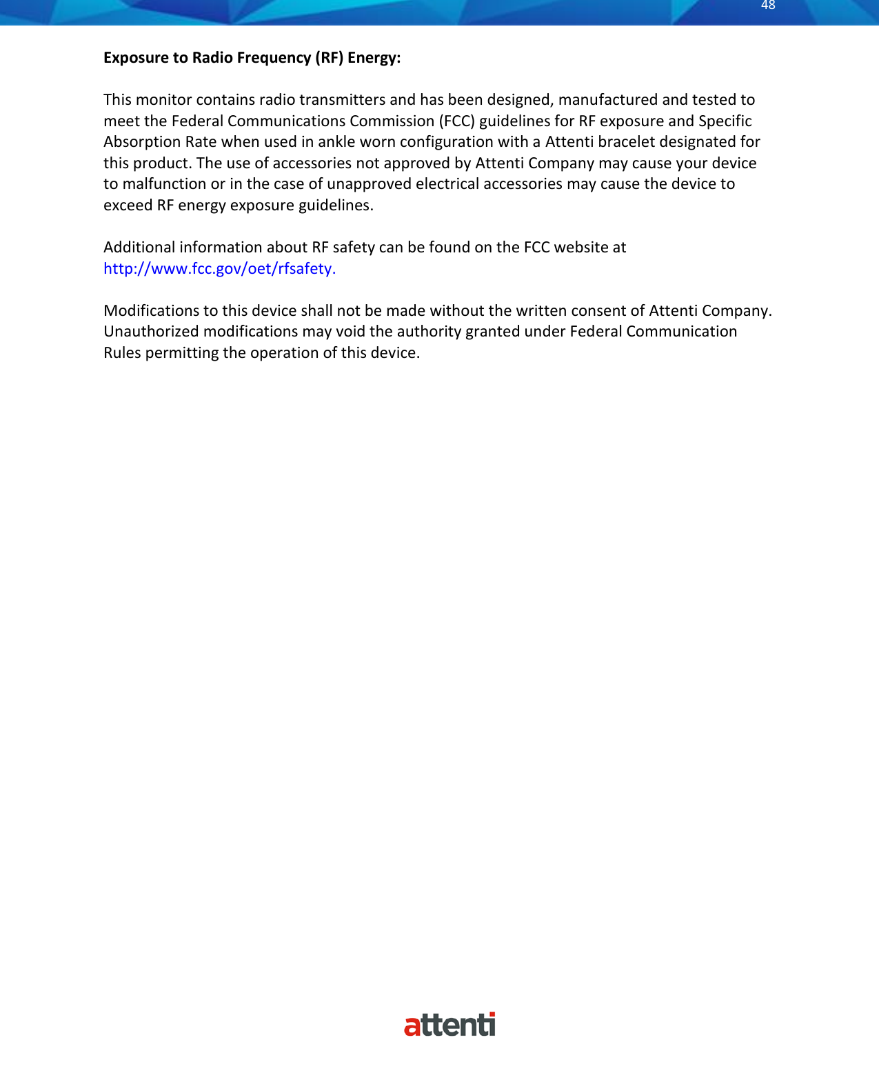       48          Exposure to Radio Frequency (RF) Energy:  This monitor contains radio transmitters and has been designed, manufactured and tested to meet the Federal Communications Commission (FCC) guidelines for RF exposure and Specific Absorption Rate when used in ankle worn configuration with a Attenti bracelet designated for this product. The use of accessories not approved by Attenti Company may cause your device to malfunction or in the case of unapproved electrical accessories may cause the device to exceed RF energy exposure guidelines.  Additional information about RF safety can be found on the FCC website at http://www.fcc.gov/oet/rfsafety.  Modifications to this device shall not be made without the written consent of Attenti Company. Unauthorized modifications may void the authority granted under Federal Communication Rules permitting the operation of this device. 