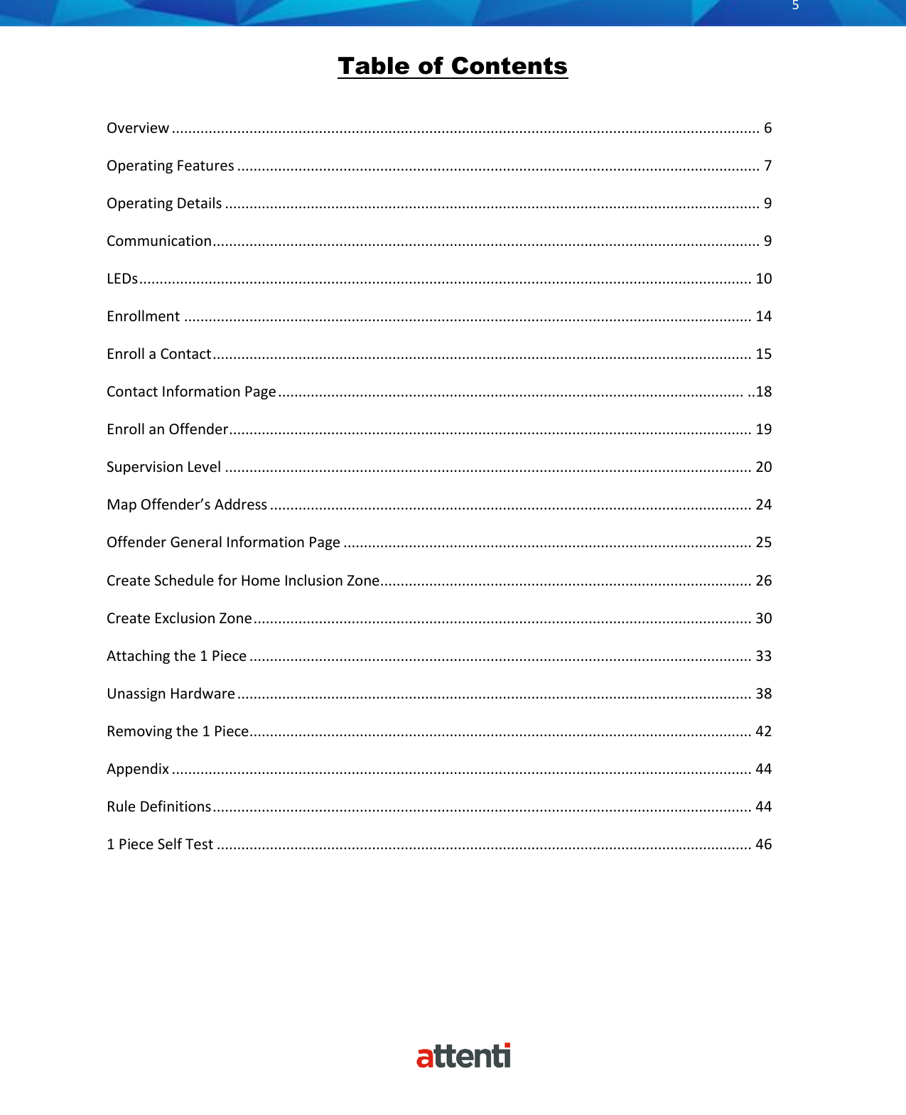       5          Table of Contents  Overview ................................................................................................................................................ 6 Operating Features ................................................................................................................................ 7 Operating Details ................................................................................................................................... 9 Communication ...................................................................................................................................... 9 LEDs ...................................................................................................................................................... 10 Enrollment ........................................................................................................................................... 14 Enroll a Contact .................................................................................................................................... 15 Contact Information Page .................................................................................................................. ..18 Enroll an Offender ................................................................................................................................ 19 Supervision Level ................................................................................................................................. 20 Map Offender&rsquo;s Address ...................................................................................................................... 24 Offender General Information Page .................................................................................................... 25 Create Schedule for Home Inclusion Zone ........................................................................................... 26 Create Exclusion Zone .......................................................................................................................... 30 Attaching the 1 Piece ........................................................................................................................... 33 Unassign Hardware .............................................................................................................................. 38 Removing the 1 Piece ........................................................................................................................... 42 Appendix .............................................................................................................................................. 44 Rule Definitions .................................................................................................................................... 44 1 Piece Self Test ................................................................................................................................... 46  