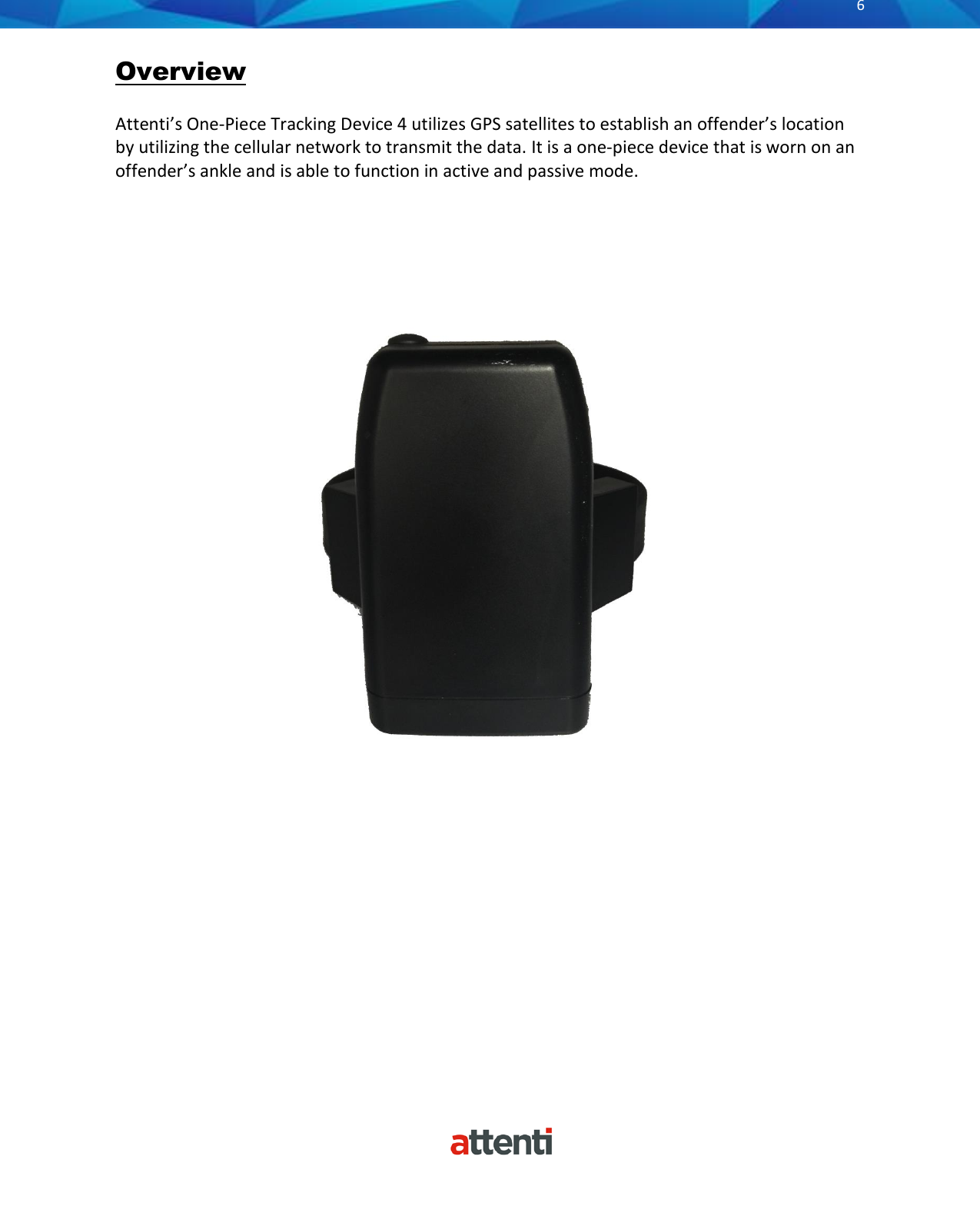       6          Overview  Attenti&rsquo;s One-Piece Tracking Device 4 utilizes GPS satellites to establish an offender&rsquo;s location by utilizing the cellular network to transmit the data. It is a one-piece device that is worn on an offender&rsquo;s ankle and is able to function in active and passive mode.                                                          