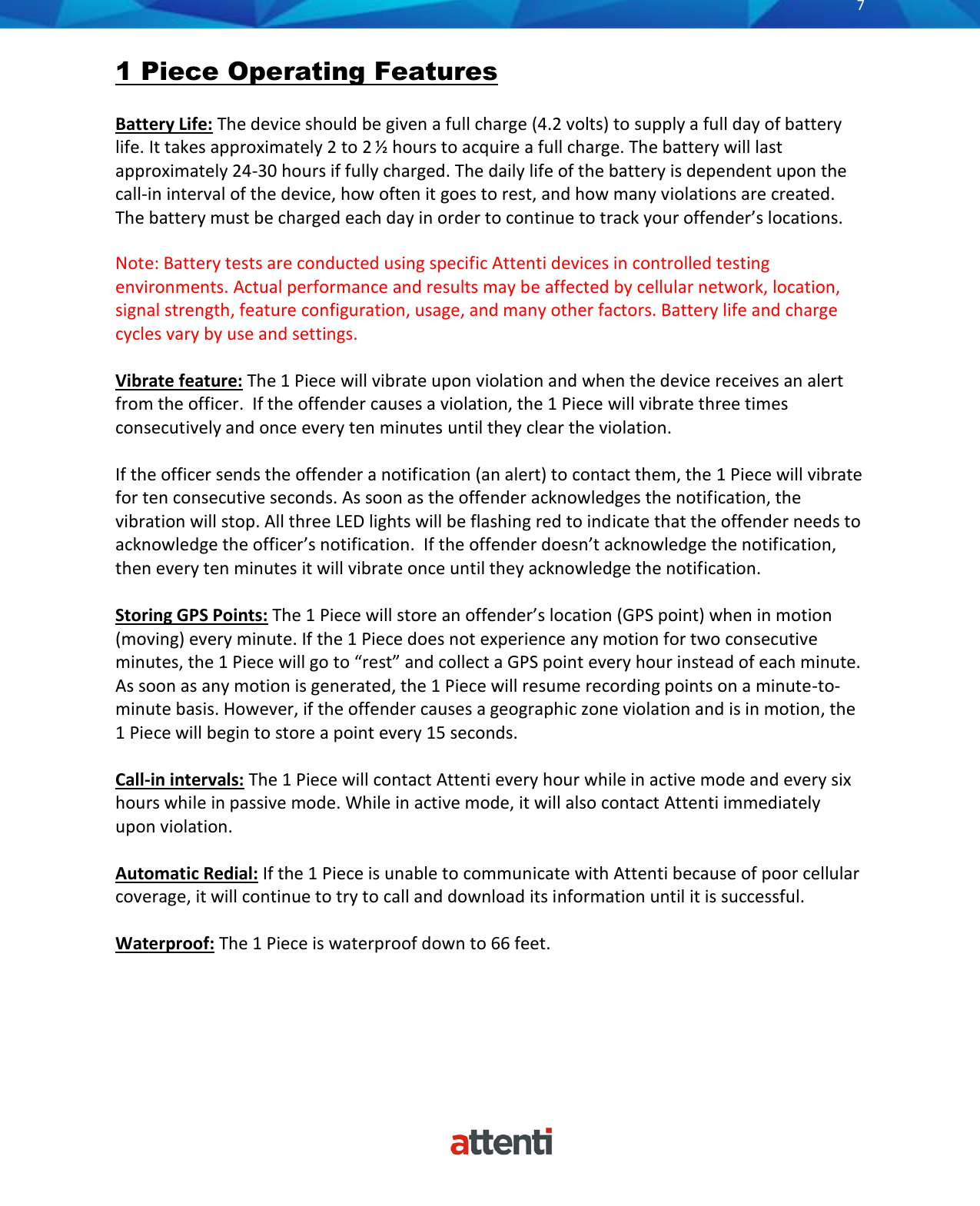       7          1 Piece Operating Features  Battery Life: The device should be given a full charge (4.2 volts) to supply a full day of battery life. It takes approximately 2 to 2 &frac12; hours to acquire a full charge. The battery will last approximately 24-30 hours if fully charged. The daily life of the battery is dependent upon the call-in interval of the device, how often it goes to rest, and how many violations are created. The battery must be charged each day in order to continue to track your offender&rsquo;s locations.   Note: Battery tests are conducted using specific Attenti devices in controlled testing environments. Actual performance and results may be affected by cellular network, location, signal strength, feature configuration, usage, and many other factors. Battery life and charge cycles vary by use and settings.  Vibrate feature: The 1 Piece will vibrate upon violation and when the device receives an alert from the officer.  If the offender causes a violation, the 1 Piece will vibrate three times consecutively and once every ten minutes until they clear the violation.  If the officer sends the offender a notification (an alert) to contact them, the 1 Piece will vibrate for ten consecutive seconds. As soon as the offender acknowledges the notification, the vibration will stop. All three LED lights will be flashing red to indicate that the offender needs to acknowledge the officer&rsquo;s notification.  If the offender doesn&rsquo;t acknowledge the notification, then every ten minutes it will vibrate once until they acknowledge the notification.  Storing GPS Points: The 1 Piece will store an offender&rsquo;s location (GPS point) when in motion (moving) every minute. If the 1 Piece does not experience any motion for two consecutive minutes, the 1 Piece will go to &ldquo;rest&rdquo; and collect a GPS point every hour instead of each minute. As soon as any motion is generated, the 1 Piece will resume recording points on a minute-to-minute basis. However, if the offender causes a geographic zone violation and is in motion, the 1 Piece will begin to store a point every 15 seconds.   Call-in intervals: The 1 Piece will contact Attenti every hour while in active mode and every six hours while in passive mode. While in active mode, it will also contact Attenti immediately upon violation.  Automatic Redial: If the 1 Piece is unable to communicate with Attenti because of poor cellular coverage, it will continue to try to call and download its information until it is successful.  Waterproof: The 1 Piece is waterproof down to 66 feet.     