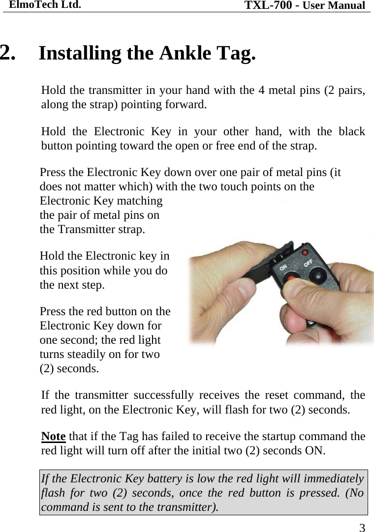 ElmoTech Ltd. TXL-700 - User Manual   32.  Installing the Ankle Tag. Hold the transmitter in your hand with the 4 metal pins (2 pairs, along the strap) pointing forward. Hold the Electronic Key in your other hand, with the black button pointing toward the open or free end of the strap. Press the Electronic Key down over one pair of metal pins (it does not matter which) with the two touch points on the Electronic Key matching the pair of metal pins on the Transmitter strap.  Hold the Electronic key in this position while you do the next step.    Press the red button on the Electronic Key down for one second; the red light turns steadily on for two (2) seconds. If the transmitter successfully receives the reset command, the red light, on the Electronic Key, will flash for two (2) seconds. Note that if the Tag has failed to receive the startup command the red light will turn off after the initial two (2) seconds ON.  If the Electronic Key battery is low the red light will immediately flash for two (2) seconds, once the red button is pressed. (No command is sent to the transmitter). 