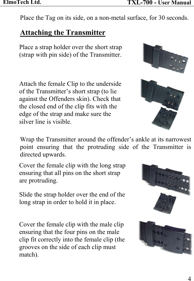 ElmoTech Ltd. TXL-700 - User Manual   4Place the Tag on its side, on a non-metal surface, for 30 seconds. Attaching the Transmitter Place a strap holder over the short strap (strap with pin side) of the Transmitter.  Attach the female Clip to the underside of the Transmitter’s short strap (to lie against the Offenders skin). Check that the closed end of the clip fits with the edge of the strap and make sure the silver line is visible.  Wrap the Transmitter around the offender’s ankle at its narrowest point ensuring that the protruding side of the Transmitter is directed upwards. Cover the female clip with the long strap ensuring that all pins on the short strap are protruding.  Slide the strap holder over the end of the long strap in order to hold it in place.   Cover the female clip with the male clip ensuring that the four pins on the male clip fit correctly into the female clip (the grooves on the side of each clip must match).    