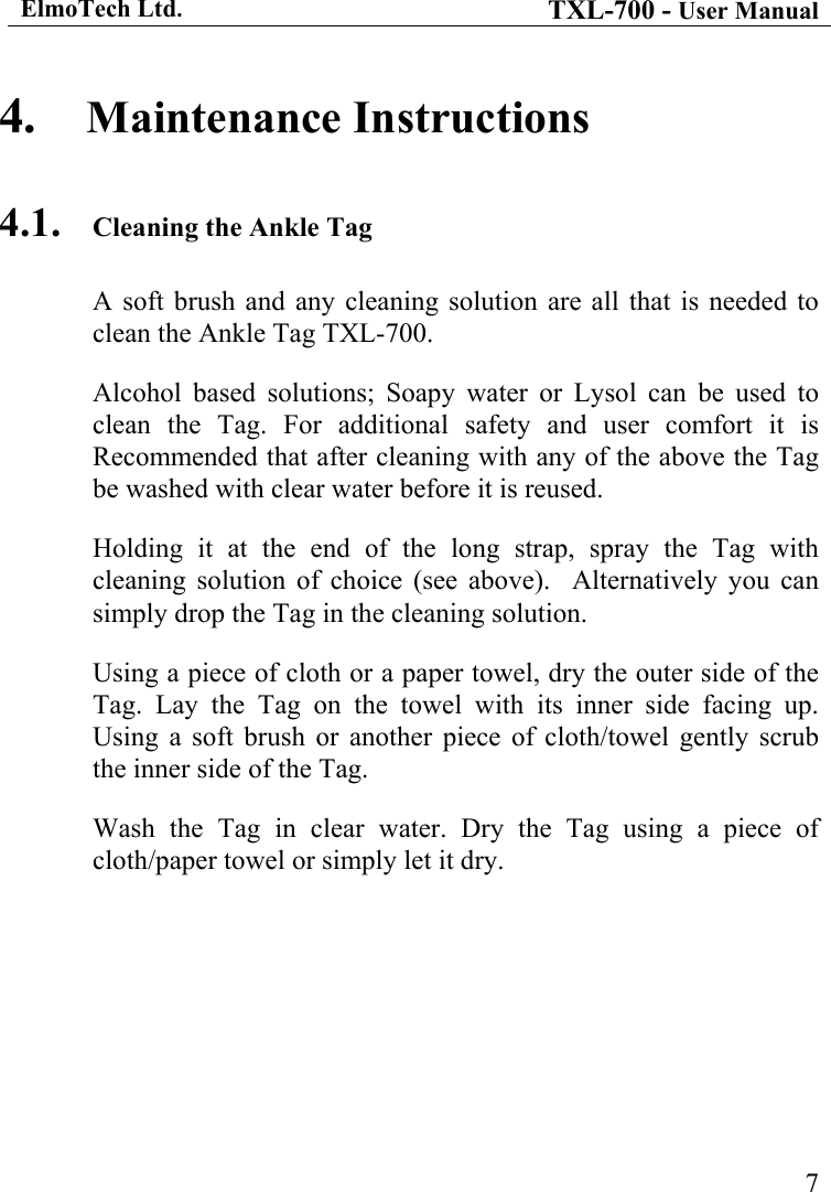 ElmoTech Ltd. TXL-700 - User Manual   74.  Maintenance Instructions 4.1.  Cleaning the Ankle Tag A soft brush and any cleaning solution are all that is needed to clean the Ankle Tag TXL-700. Alcohol based solutions; Soapy water or Lysol can be used to clean the Tag. For additional safety and user comfort it is Recommended that after cleaning with any of the above the Tag be washed with clear water before it is reused. Holding it at the end of the long strap, spray the Tag with cleaning solution of choice (see above).  Alternatively you can simply drop the Tag in the cleaning solution. Using a piece of cloth or a paper towel, dry the outer side of the Tag. Lay the Tag on the towel with its inner side facing up. Using a soft brush or another piece of cloth/towel gently scrub the inner side of the Tag. Wash the Tag in clear water. Dry the Tag using a piece of cloth/paper towel or simply let it dry. 