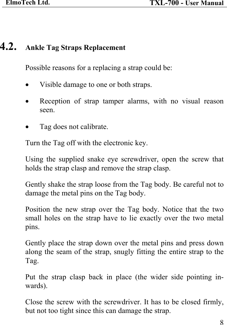 ElmoTech Ltd. TXL-700 - User Manual   8 4.2.  Ankle Tag Straps Replacement Possible reasons for a replacing a strap could be: •  Visible damage to one or both straps. •  Reception of strap tamper alarms, with no visual reason seen. •  Tag does not calibrate. Turn the Tag off with the electronic key. Using the supplied snake eye screwdriver, open the screw that holds the strap clasp and remove the strap clasp. Gently shake the strap loose from the Tag body. Be careful not to damage the metal pins on the Tag body.     Position the new strap over the Tag body. Notice that the two small holes on the strap have to lie exactly over the two metal pins. Gently place the strap down over the metal pins and press down along the seam of the strap, snugly fitting the entire strap to the Tag. Put the strap clasp back in place (the wider side pointing in-wards). Close the screw with the screwdriver. It has to be closed firmly, but not too tight since this can damage the strap. 