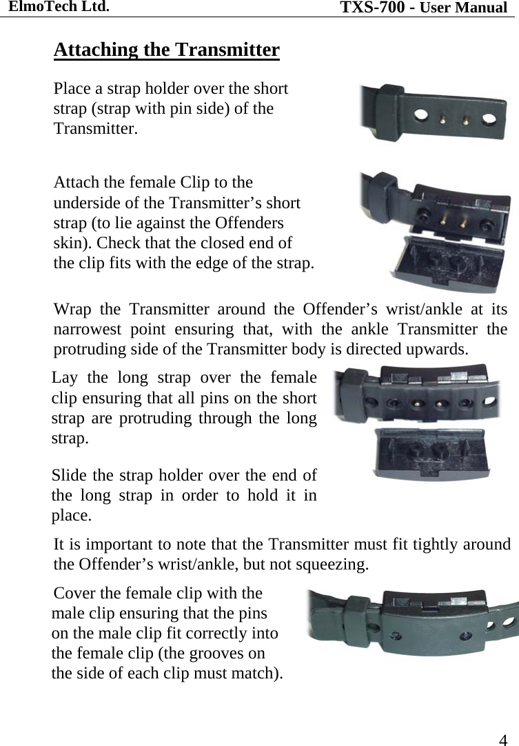 ElmoTech Ltd. TXS-700 - User Manual   4Attaching the TransmitterPlace a strap holder over the short strap (strap with pin side) of the Transmitter. Attach the female Clip to the underside of the Transmitter’s short strap (to lie against the Offenders skin). Check that the closed end of the clip fits with the edge of the strap. Wrap the Transmitter around the Offender’s wrist/ankle at its narrowest point ensuring that, with the ankle Transmitter the protruding side of the Transmitter body is directed upwards. Lay the long strap over the female clip ensuring that all pins on the short strap are protruding through the long strap.  Slide the strap holder over the end of the long strap in order to hold it in place.  It is important to note that the Transmitter must fit tightly around the Offender’s wrist/ankle, but not squeezing. Cover the female clip with the male clip ensuring that the pins on the male clip fit correctly into the female clip (the grooves on the side of each clip must match).