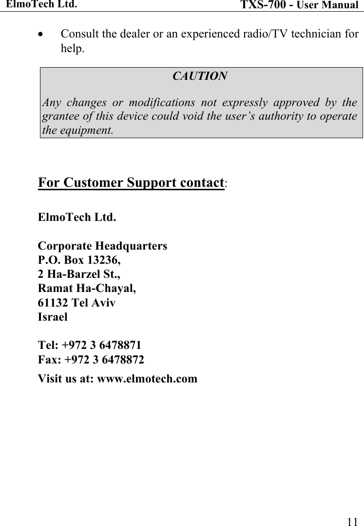 ElmoTech Ltd. TXS-700 - User Manual   11•  Consult the dealer or an experienced radio/TV technician for help. CAUTION Any changes or modifications not expressly approved by the grantee of this device could void the user’s authority to operate the equipment.  For Customer Support contact:  ElmoTech Ltd.   Corporate Headquarters P.O. Box 13236,  2 Ha-Barzel St.,  Ramat Ha-Chayal,  61132 Tel Aviv Israel  Tel: +972 3 6478871  Fax: +972 3 6478872 Visit us at: www.elmotech.com 