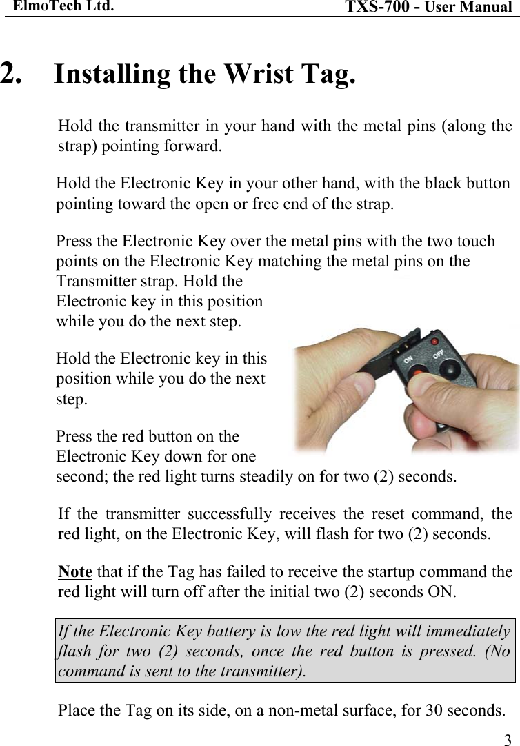 ElmoTech Ltd. TXS-700 - User Manual  2.  Installing the Wrist Tag. Hold the transmitter in your hand with the metal pins (along the strap) pointing forward. Hold the Electronic Key in your other hand, with the black button pointing toward the open or free end of the strap. Press the Electronic Key over the metal pins with the two touch points on the Electronic Key matching the metal pins on the Transmitter strap. Hold the Electronic key in this position while you do the next step.      3Hold the Electronic key in this position while you do the next step.    Press the red button on the Electronic Key down for one second; the red light turns steadily on for two (2) seconds. If the transmitter successfully receives the reset command, the red light, on the Electronic Key, will flash for two (2) seconds. Note that if the Tag has failed to receive the startup command the red light will turn off after the initial two (2) seconds ON.  If the Electronic Key battery is low the red light will immediately flash for two (2) seconds, once the red button is pressed. (No command is sent to the transmitter). Place the Tag on its side, on a non-metal surface, for 30 seconds. 