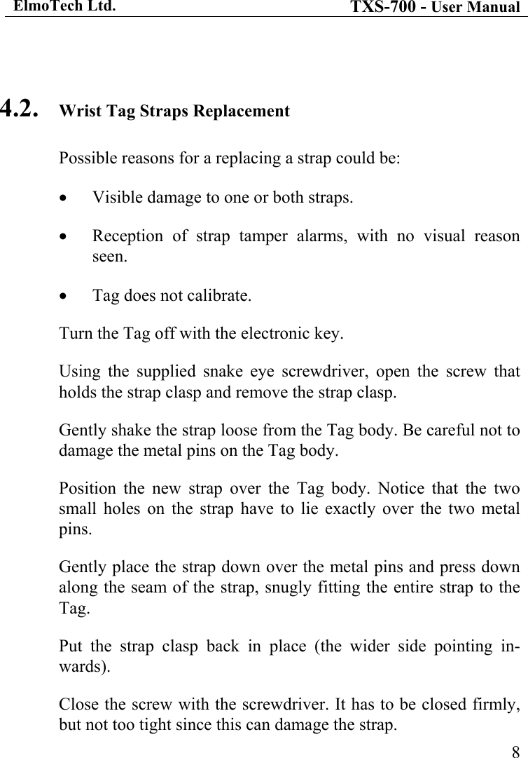ElmoTech Ltd. TXS-700 - User Manual   8 4.2.  Wrist Tag Straps Replacement Possible reasons for a replacing a strap could be: •  Visible damage to one or both straps. •  Reception of strap tamper alarms, with no visual reason seen. •  Tag does not calibrate. Turn the Tag off with the electronic key. Using the supplied snake eye screwdriver, open the screw that holds the strap clasp and remove the strap clasp. Gently shake the strap loose from the Tag body. Be careful not to damage the metal pins on the Tag body.     Position the new strap over the Tag body. Notice that the two small holes on the strap have to lie exactly over the two metal pins. Gently place the strap down over the metal pins and press down along the seam of the strap, snugly fitting the entire strap to the Tag. Put the strap clasp back in place (the wider side pointing in-wards). Close the screw with the screwdriver. It has to be closed firmly, but not too tight since this can damage the strap. 