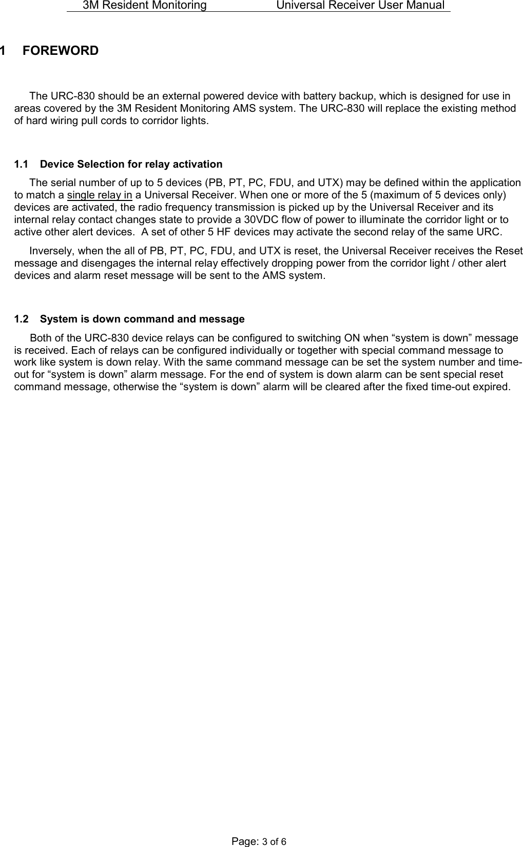 3M Resident Monitoring   Universal Receiver User Manual  Page: 3 of 6 1  FOREWORD    The URC-830 should be an external powered device with battery backup, which is designed for use in areas covered by the 3M Resident Monitoring AMS system. The URC-830 will replace the existing method of hard wiring pull cords to corridor lights.   1.1  Device Selection for relay activation   The serial number of up to 5 devices (PB, PT, PC, FDU, and UTX) may be defined within the application to match a single relay in a Universal Receiver. When one or more of the 5 (maximum of 5 devices only) devices are activated, the radio frequency transmission is picked up by the Universal Receiver and its internal relay contact changes state to provide a 30VDC flow of power to illuminate the corridor light or to active other alert devices.  A set of other 5 HF devices may activate the second relay of the same URC.   Inversely, when the all of PB, PT, PC, FDU, and UTX is reset, the Universal Receiver receives the Reset message and disengages the internal relay effectively dropping power from the corridor light / other alert devices and alarm reset message will be sent to the AMS system.    1.2  System is down command and message Both of the URC-830 device relays can be configured to switching ON when “system is down” message is received. Each of relays can be configured individually or together with special command message to work like system is down relay. With the same command message can be set the system number and time-out for “system is down” alarm message. For the end of system is down alarm can be sent special reset command message, otherwise the “system is down” alarm will be cleared after the fixed time-out expired.    