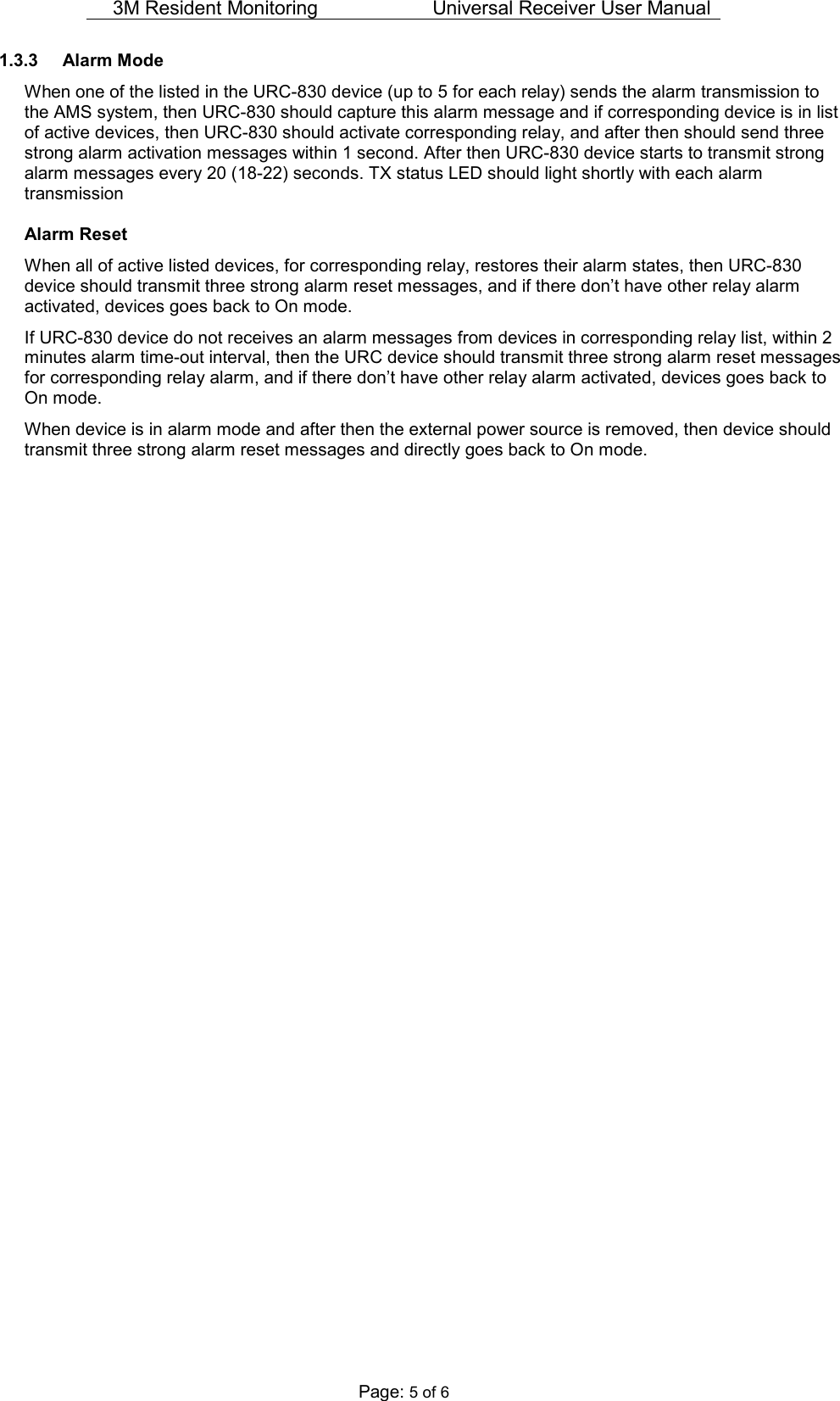 3M Resident Monitoring   Universal Receiver User Manual  Page: 5 of 6 1.3.3  Alarm Mode  When one of the listed in the URC-830 device (up to 5 for each relay) sends the alarm transmission to the AMS system, then URC-830 should capture this alarm message and if corresponding device is in list of active devices, then URC-830 should activate corresponding relay, and after then should send three strong alarm activation messages within 1 second. After then URC-830 device starts to transmit strong alarm messages every 20 (18-22) seconds. TX status LED should light shortly with each alarm transmission Alarm Reset When all of active listed devices, for corresponding relay, restores their alarm states, then URC-830 device should transmit three strong alarm reset messages, and if there don’t have other relay alarm activated, devices goes back to On mode. If URC-830 device do not receives an alarm messages from devices in corresponding relay list, within 2 minutes alarm time-out interval, then the URC device should transmit three strong alarm reset messages for corresponding relay alarm, and if there don’t have other relay alarm activated, devices goes back to On mode. When device is in alarm mode and after then the external power source is removed, then device should transmit three strong alarm reset messages and directly goes back to On mode.   