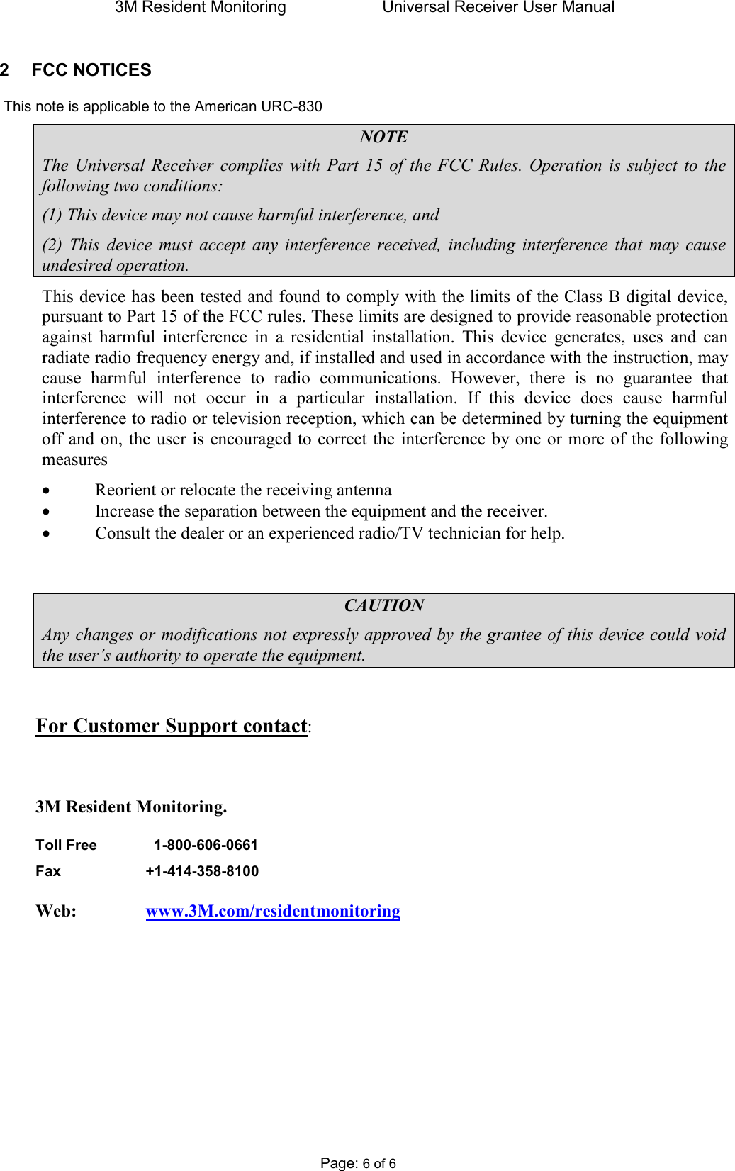 3M Resident Monitoring   Universal Receiver User Manual  Page: 6 of 6 2  FCC NOTICES    This note is applicable to the American URC-830 NOTE The  Universal Receiver  complies  with  Part  15  of  the  FCC  Rules.  Operation  is  subject  to  the following two conditions: (1) This device may not cause harmful interference, and (2)  This  device  must  accept  any  interference  received,  including  interference  that  may  cause undesired operation. This device has been tested and found to comply with the limits of the Class B digital device, pursuant to Part 15 of the FCC rules. These limits are designed to provide reasonable protection against  harmful  interference  in  a  residential  installation.  This  device  generates,  uses  and  can radiate radio frequency energy and, if installed and used in accordance with the instruction, may cause  harmful  interference  to  radio  communications.  However,  there  is  no  guarantee  that interference  will  not  occur  in  a  particular  installation.  If  this  device  does  cause  harmful interference to radio or television reception, which can be determined by turning the equipment off and on, the user is  encouraged to correct the interference by one or more of the following measures • Reorient or relocate the receiving antenna • Increase the separation between the equipment and the receiver. • Consult the dealer or an experienced radio/TV technician for help.   CAUTION Any changes or modifications not expressly approved by the grantee of this device could void the user’s authority to operate the equipment.  For Customer Support contact:  3M Resident Monitoring. Toll Free      1-800-606-0661  Fax    +1-414-358-8100  Web:     www.3M.com/residentmonitoring       