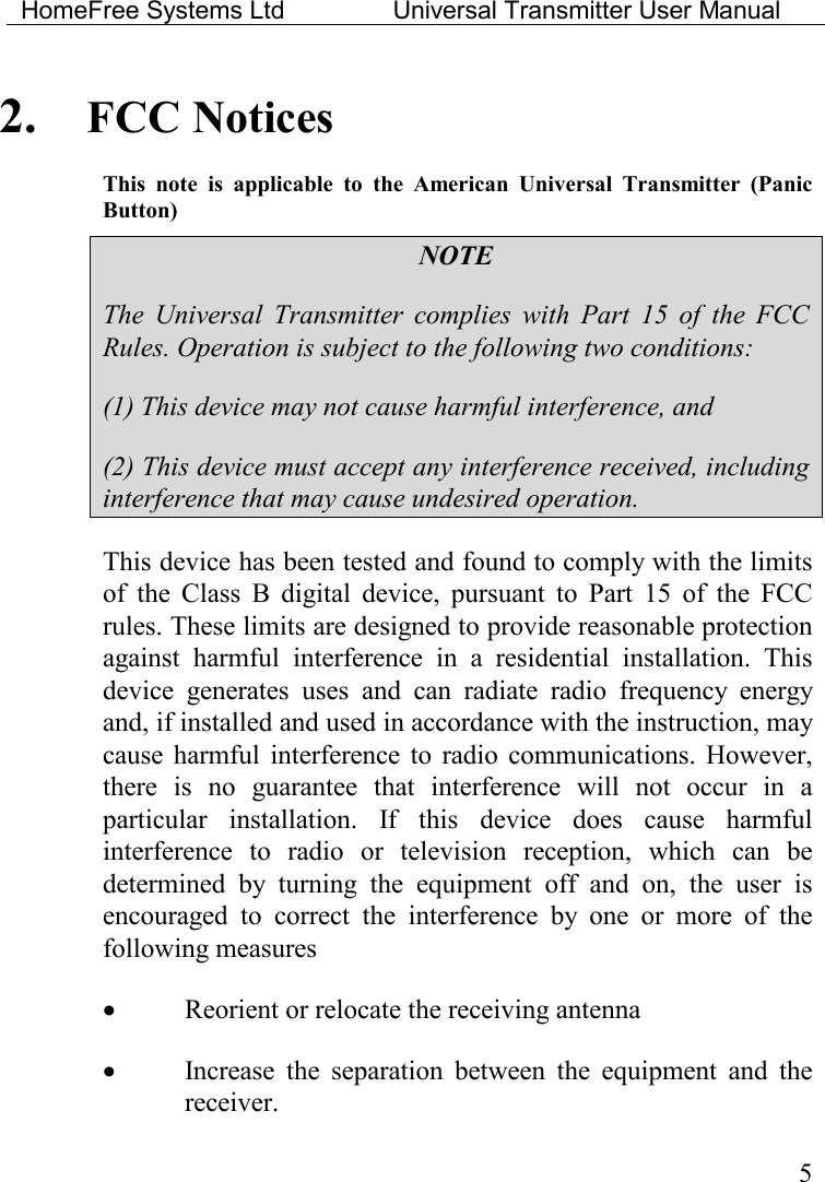 HomeFree Systems Ltd    Universal Transmitter User Manual    5 2. FCC Notices This  note  is  applicable  to  the  American  Universal  Transmitter  (Panic Button) NOTE The  Universal  Transmitter  complies  with  Part  15  of  the  FCC Rules. Operation is subject to the following two conditions: (1) This device may not cause harmful interference, and (2) This device must accept any interference received, including interference that may cause undesired operation. This device has been tested and found to comply with the limits of  the  Class  B  digital  device,  pursuant  to  Part  15  of  the  FCC rules. These limits are designed to provide reasonable protection against  harmful  interference  in  a  residential  installation.  This device  generates  uses  and  can  radiate  radio  frequency  energy and, if installed and used in accordance with the instruction, may cause  harmful  interference to  radio  communications.  However, there  is  no  guarantee  that  interference  will  not  occur  in  a particular  installation.  If  this  device  does  cause  harmful interference  to  radio  or  television  reception,  which  can  be determined  by  turning  the  equipment  off  and  on,  the  user  is encouraged  to  correct  the  interference  by  one  or  more  of  the following measures • Reorient or relocate the receiving antenna • Increase  the  separation  between  the  equipment  and  the receiver. 