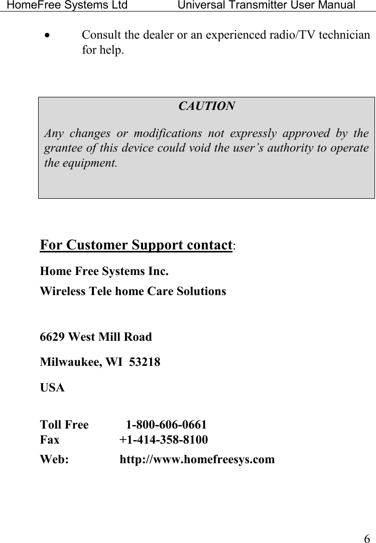 HomeFree Systems Ltd    Universal Transmitter User Manual    6 • Consult the dealer or an experienced radio/TV technician for help.  CAUTION Any  changes  or  modifications  not  expressly  approved  by  the grantee of this device could void the user’s authority to operate the equipment.   For Customer Support contact: Home Free Systems Inc. Wireless Tele home Care Solutions   6629 West Mill Road Milwaukee, WI  53218 USA  Toll Free      1-800-606-0661  Fax    +1-414-358-8100  Web:     http://www.homefreesys.com    