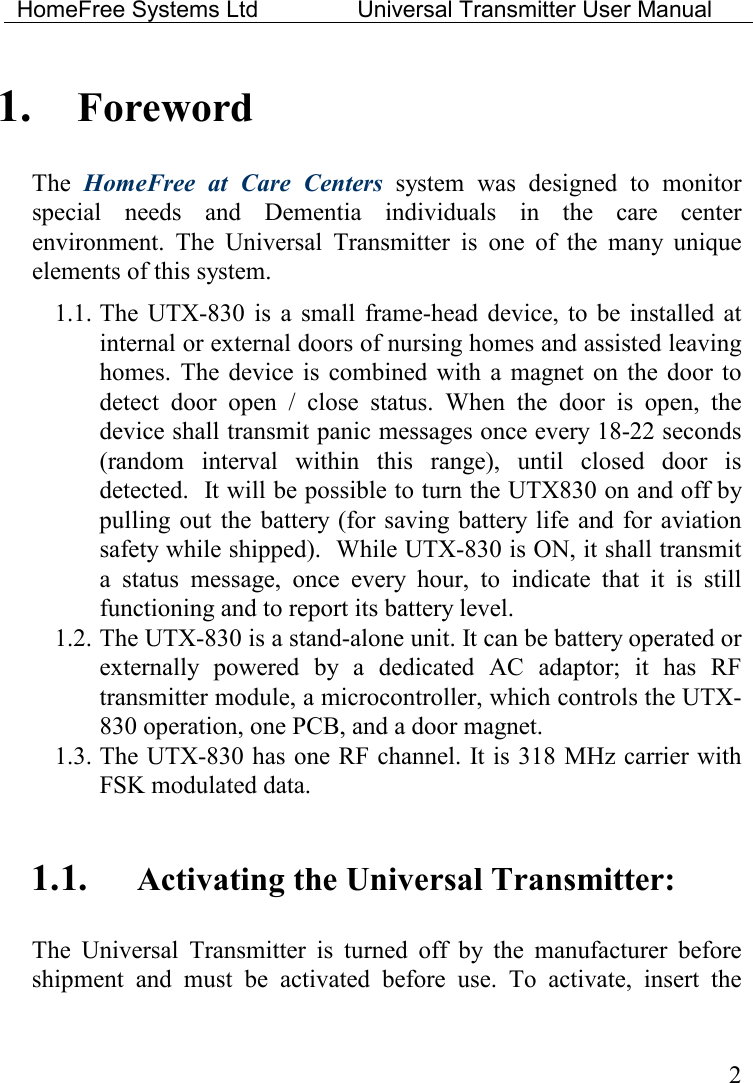 HomeFree Systems Ltd    Universal Transmitter User Manual    2 1. Foreword The  HomeFree  at  Care  Centers  system  was  designed  to  monitor special  needs  and  Dementia  individuals  in  the  care  center environment.  The  Universal  Transmitter  is  one  of  the  many  unique elements of this system.  1.1. The  UTX-830  is  a  small  frame-head  device,  to  be  installed  at internal or external doors of nursing homes and assisted leaving homes.  The  device  is  combined  with  a  magnet on the door to detect  door  open  /  close  status.  When  the  door  is  open,  the device shall transmit panic messages once every 18-22 seconds (random  interval  within  this  range),  until  closed  door  is detected.  It will be possible to turn the UTX830 on and off by pulling  out  the  battery (for saving battery life  and for aviation safety while shipped).  While UTX-830 is ON, it shall transmit a  status  message,  once  every  hour,  to  indicate  that  it  is  still functioning and to report its battery level. 1.2. The UTX-830 is a stand-alone unit. It can be battery operated or externally  powered  by  a  dedicated  AC  adaptor;  it  has  RF transmitter module, a microcontroller, which controls the UTX-830 operation, one PCB, and a door magnet.  1.3. The UTX-830 has one RF channel. It is 318 MHz carrier with FSK modulated data.   1.1. Activating the Universal Transmitter: The  Universal  Transmitter  is  turned  off  by  the  manufacturer  before shipment  and  must  be  activated  before  use.  To  activate,  insert  the 