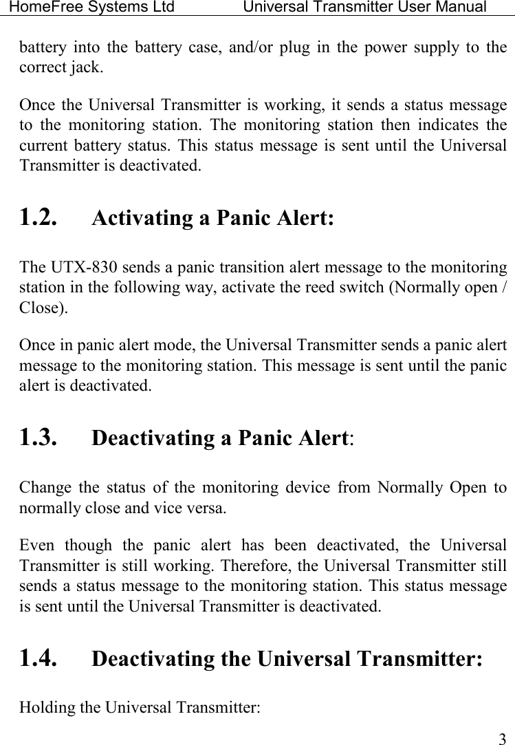 HomeFree Systems Ltd    Universal Transmitter User Manual    3 battery  into  the  battery  case,  and/or  plug  in  the  power  supply  to  the correct jack. Once the Universal Transmitter is working, it sends a status message to  the  monitoring  station.  The  monitoring  station  then  indicates  the current battery status.  This  status  message is  sent  until  the Universal Transmitter is deactivated.    1.2. Activating a Panic Alert: The UTX-830 sends a panic transition alert message to the monitoring station in the following way, activate the reed switch (Normally open / Close). Once in panic alert mode, the Universal Transmitter sends a panic alert message to the monitoring station. This message is sent until the panic alert is deactivated. 1.3. Deactivating a Panic Alert: Change  the  status  of  the  monitoring  device  from  Normally  Open  to normally close and vice versa. Even  though  the  panic  alert  has  been  deactivated,  the  Universal Transmitter is still working. Therefore, the Universal Transmitter still sends a status message to the monitoring station. This status message is sent until the Universal Transmitter is deactivated.    1.4. Deactivating the Universal Transmitter: Holding the Universal Transmitter: 