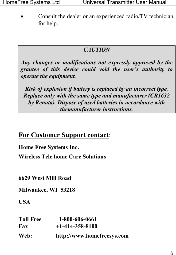 HomeFree Systems Ltd    Universal Transmitter User Manual    6 • Consult the dealer or an experienced radio/TV technician for help.  CAUTION Any  changes  or  modifications  not  expressly  approved  by  the grantee  of  this  device  could  void  the  user’s  authority  to operate the equipment. Risk of explosion if battery is replaced by an incorrect type. Replace only with the same type and manufacturer (CR1632 by Renata). Dispose of used batteries in accordance with themanufacturer instructions.  For Customer Support contact: Home Free Systems Inc. Wireless Tele home Care Solutions   6629 West Mill Road Milwaukee, WI  53218 USA  Toll Free      1-800-606-0661  Fax    +1-414-358-8100  Web:     http://www.homefreesys.com 