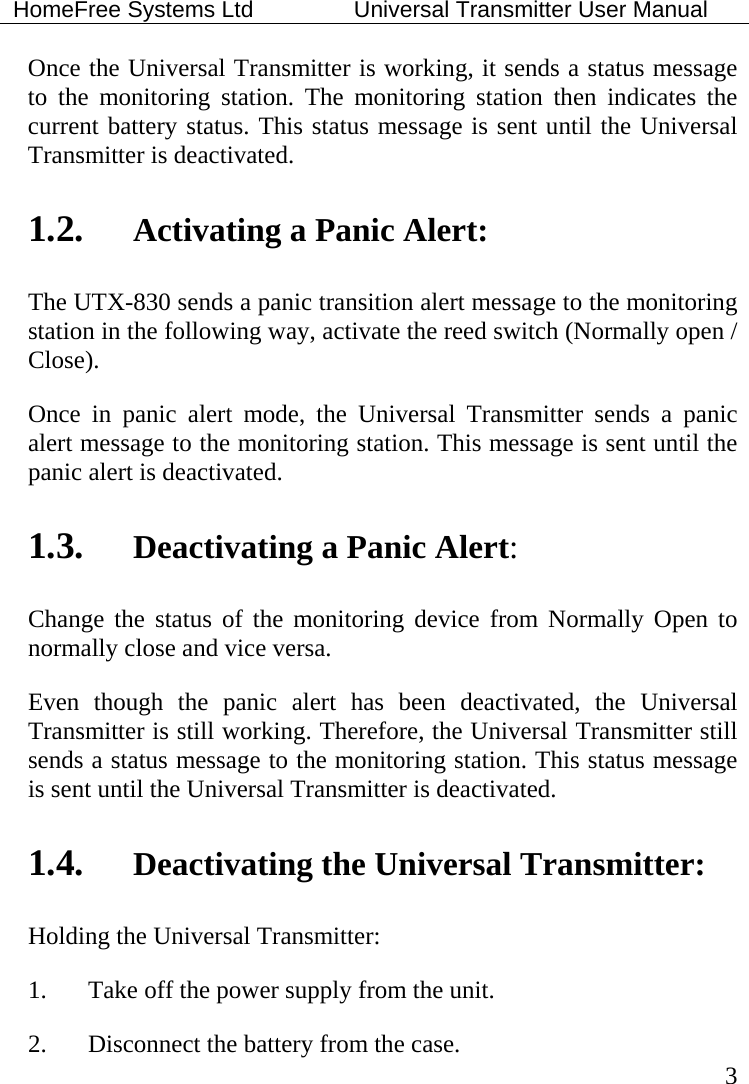 HomeFree Systems Ltd    Universal Transmitter User Manual   3 Once the Universal Transmitter is working, it sends a status message to the monitoring station. The monitoring station then indicates the current battery status. This status message is sent until the Universal Transmitter is deactivated.    1.2. Activating a Panic Alert: The UTX-830 sends a panic transition alert message to the monitoring station in the following way, activate the reed switch (Normally open / Close). Once in panic alert mode, the Universal Transmitter sends a panic alert message to the monitoring station. This message is sent until the panic alert is deactivated. 1.3. Deactivating a Panic Alert: Change the status of the monitoring device from Normally Open to normally close and vice versa. Even though the panic alert has been deactivated, the Universal Transmitter is still working. Therefore, the Universal Transmitter still sends a status message to the monitoring station. This status message is sent until the Universal Transmitter is deactivated.    1.4. Deactivating the Universal Transmitter: Holding the Universal Transmitter: 1.  Take off the power supply from the unit. 2.  Disconnect the battery from the case. 