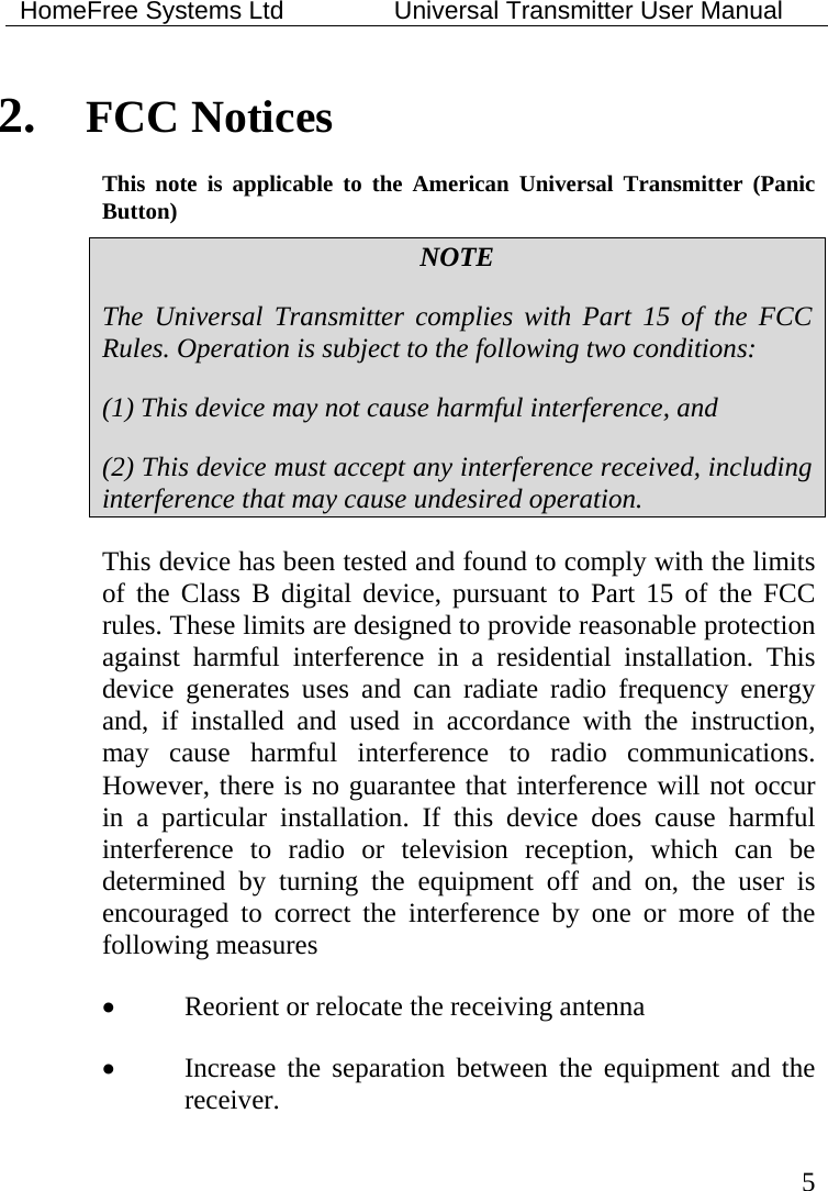 HomeFree Systems Ltd    Universal Transmitter User Manual   5 2. FCC Notices This note is applicable to the American Universal Transmitter (Panic Button) NOTE The Universal Transmitter complies with Part 15 of the FCC Rules. Operation is subject to the following two conditions: (1) This device may not cause harmful interference, and (2) This device must accept any interference received, including interference that may cause undesired operation. This device has been tested and found to comply with the limits of the Class B digital device, pursuant to Part 15 of the FCC rules. These limits are designed to provide reasonable protection against harmful interference in a residential installation. This device generates uses and can radiate radio frequency energy and, if installed and used in accordance with the instruction, may cause harmful interference to radio communications. However, there is no guarantee that interference will not occur in a particular installation. If this device does cause harmful interference to radio or television reception, which can be determined by turning the equipment off and on, the user is encouraged to correct the interference by one or more of the following measures • Reorient or relocate the receiving antenna • Increase the separation between the equipment and the receiver. 
