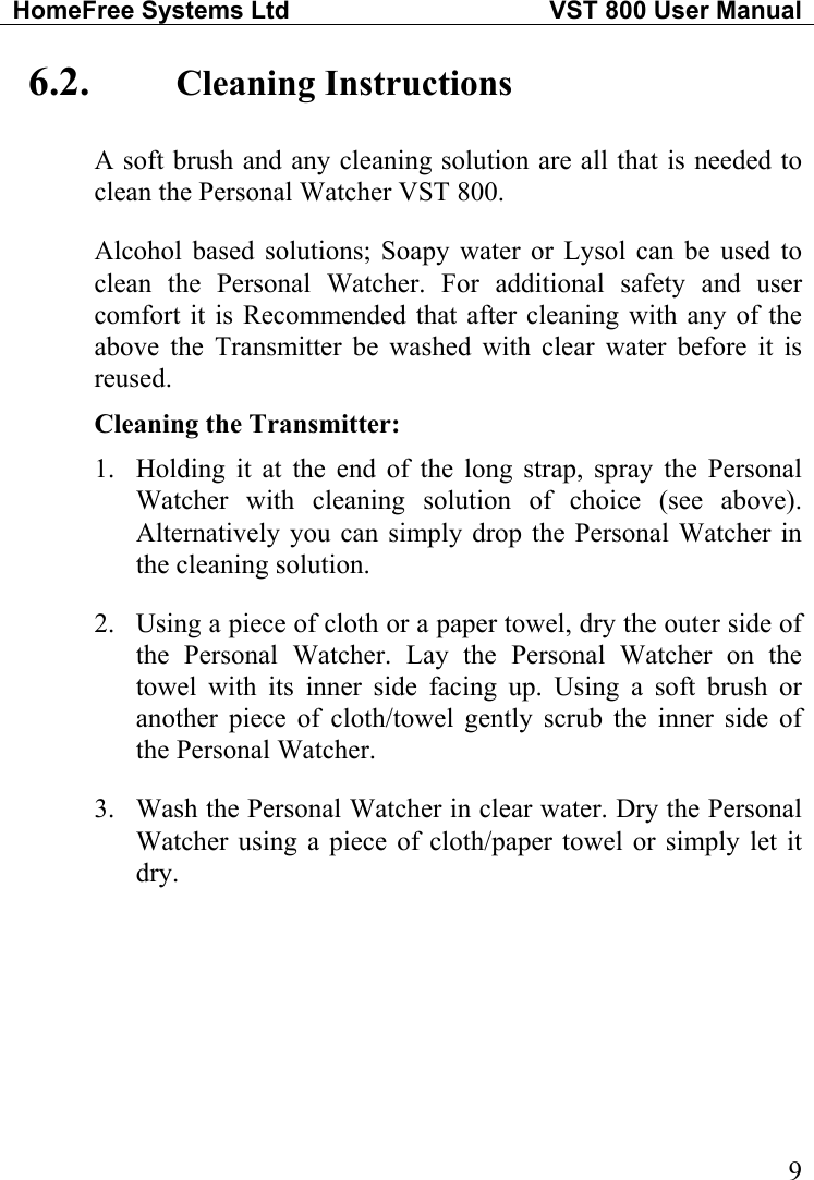 HomeFree Systems Ltd   VST 800 User Manual   96.2.  Cleaning Instructions A soft brush and any cleaning solution are all that is needed to clean the Personal Watcher VST 800. Alcohol based solutions; Soapy water or Lysol can be used to clean the Personal Watcher. For additional safety and user comfort it is Recommended that after cleaning with any of the above the Transmitter be washed with clear water before it is reused. Cleaning the Transmitter: 1.  Holding it at the end of the long strap, spray the Personal Watcher with cleaning solution of choice (see above).  Alternatively you can simply drop the Personal Watcher in the cleaning solution. 2.  Using a piece of cloth or a paper towel, dry the outer side of the Personal Watcher. Lay the Personal Watcher on the towel with its inner side facing up. Using a soft brush or another piece of cloth/towel gently scrub the inner side of the Personal Watcher. 3.  Wash the Personal Watcher in clear water. Dry the Personal Watcher using a piece of cloth/paper towel or simply let it dry.  