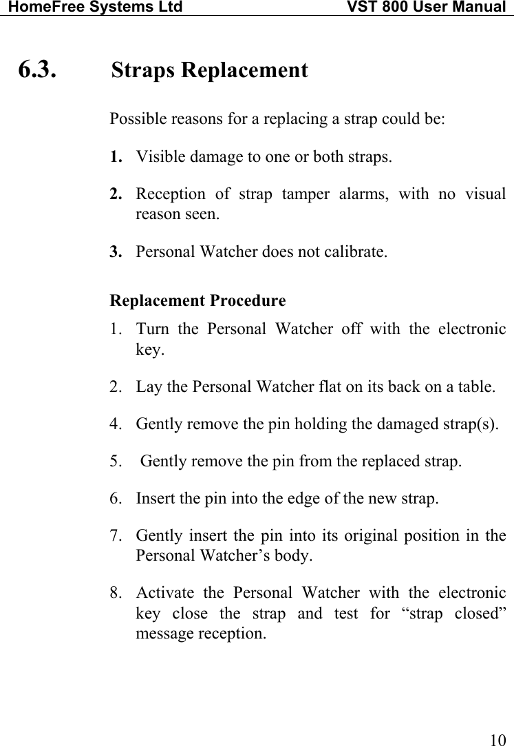 HomeFree Systems Ltd   VST 800 User Manual   106.3.  Straps Replacement Possible reasons for a replacing a strap could be: 1.  Visible damage to one or both straps. 2.  Reception of strap tamper alarms, with no visual reason seen. 3.  Personal Watcher does not calibrate.  Replacement Procedure 1.  Turn the Personal Watcher off with the electronic key. 2.  Lay the Personal Watcher flat on its back on a table. 4.  Gently remove the pin holding the damaged strap(s). 5.   Gently remove the pin from the replaced strap. 6.  Insert the pin into the edge of the new strap. 7.  Gently insert the pin into its original position in the Personal Watcher’s body. 8.  Activate the Personal Watcher with the electronic key close the strap and test for “strap closed” message reception. 