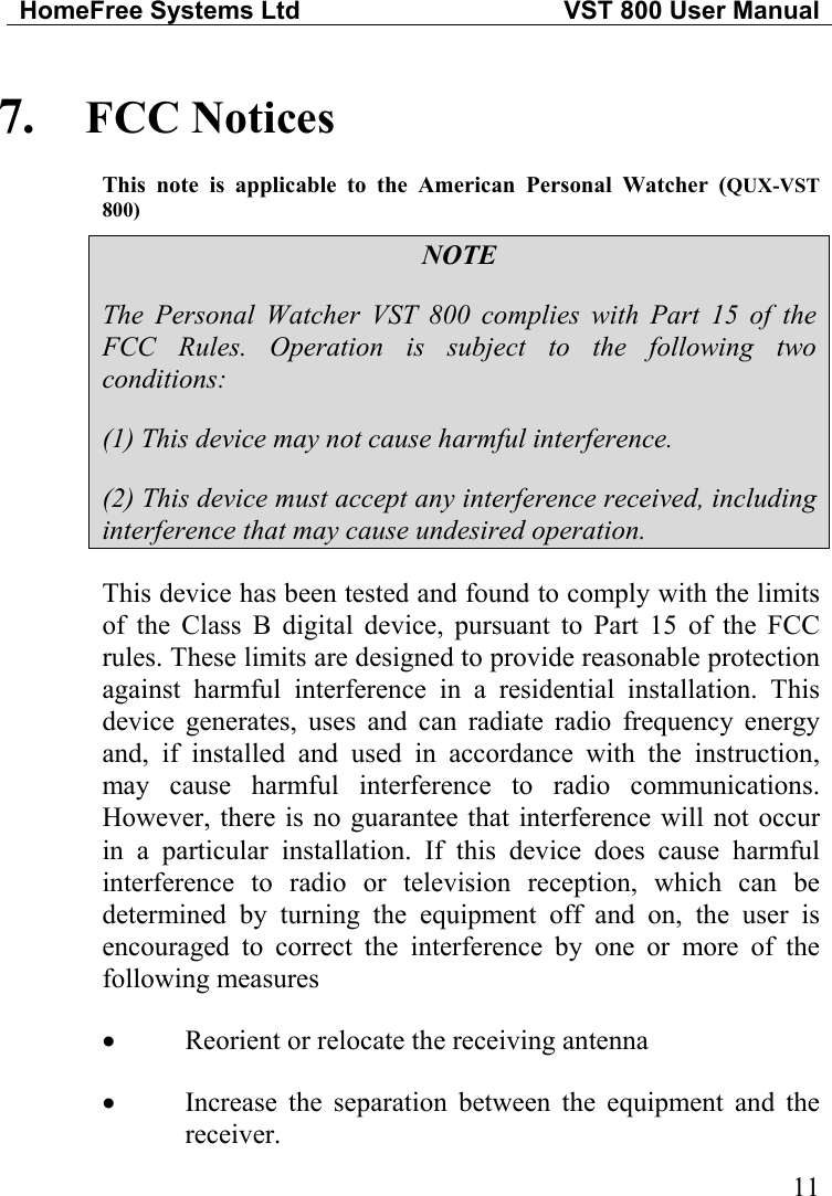 HomeFree Systems Ltd   VST 800 User Manual   117.  FCC Notices This note is applicable to the American Personal Watcher (QUX-VST 800) NOTE The Personal Watcher VST 800 complies with Part 15 of the FCC Rules. Operation is subject to the following two conditions: (1) This device may not cause harmful interference. (2) This device must accept any interference received, including interference that may cause undesired operation. This device has been tested and found to comply with the limits of the Class B digital device, pursuant to Part 15 of the FCC rules. These limits are designed to provide reasonable protection against harmful interference in a residential installation. This device generates, uses and can radiate radio frequency energy and, if installed and used in accordance with the instruction, may cause harmful interference to radio communications. However, there is no guarantee that interference will not occur in a particular installation. If this device does cause harmful interference to radio or television reception, which can be determined by turning the equipment off and on, the user is encouraged to correct the interference by one or more of the following measures •  Reorient or relocate the receiving antenna •  Increase the separation between the equipment and the receiver. 