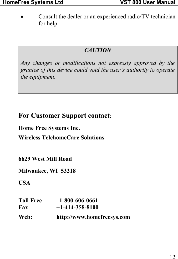 HomeFree Systems Ltd   VST 800 User Manual   12•  Consult the dealer or an experienced radio/TV technician for help.  CAUTION Any changes or modifications not expressly approved by the grantee of this device could void the user’s authority to operate the equipment.   For Customer Support contact: Home Free Systems Inc. Wireless TelehomeCare Solutions   6629 West Mill Road Milwaukee, WI  53218 USA  Toll Free      1-800-606-0661  Fax   +1-414-358-8100  Web:     http://www.homefreesys.com   