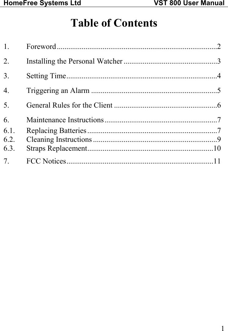 HomeFree Systems Ltd   VST 800 User Manual   1Table of Contents  1. Foreword....................................................................................2 2.  Installing the Personal Watcher .................................................3 3. Setting Time...............................................................................4 4.  Triggering an Alarm ..................................................................5 5.  General Rules for the Client ......................................................6 6. Maintenance Instructions...........................................................7 6.1. Replacing Batteries ....................................................................7 6.2. Cleaning Instructions .................................................................9 6.3. Straps Replacement..................................................................10 7. FCC Notices.............................................................................11 