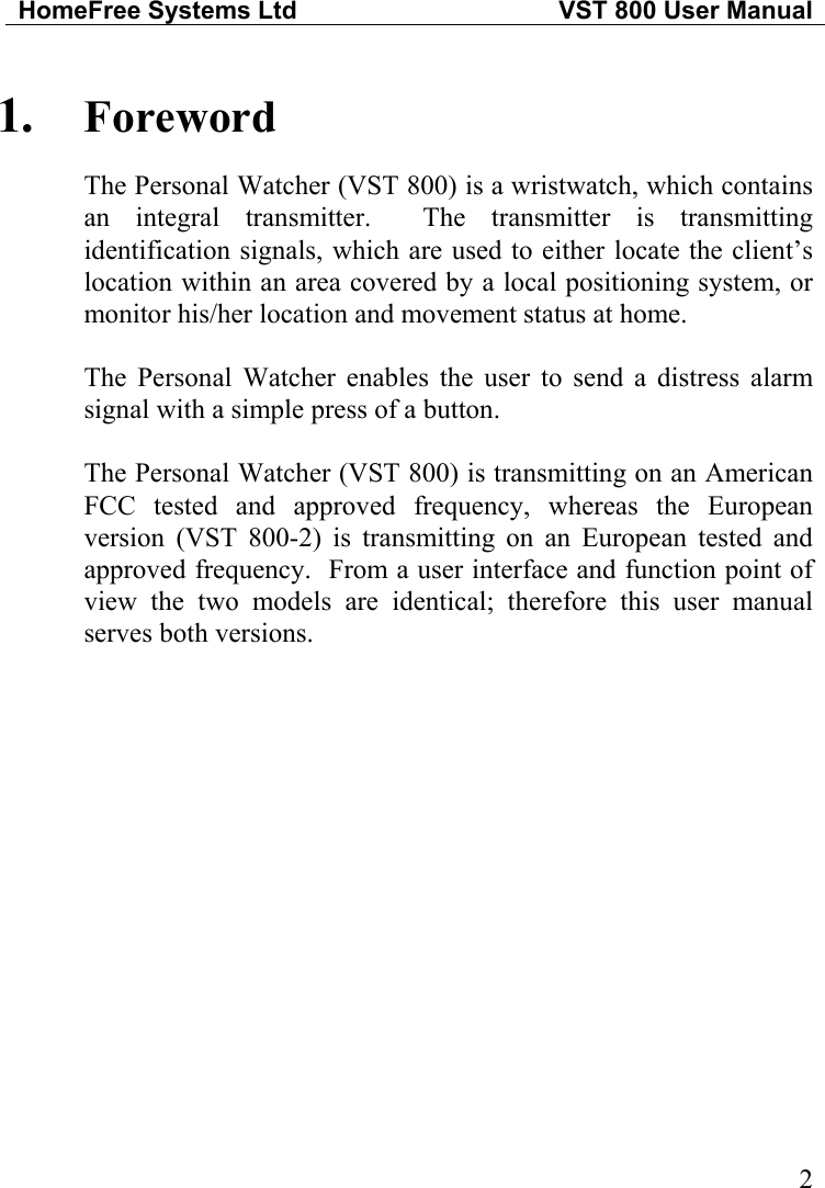 HomeFree Systems Ltd   VST 800 User Manual   21.  Foreword The Personal Watcher (VST 800) is a wristwatch, which contains an integral transmitter.  The transmitter is transmitting identification signals, which are used to either locate the client’s location within an area covered by a local positioning system, or monitor his/her location and movement status at home.  The Personal Watcher enables the user to send a distress alarm signal with a simple press of a button.  The Personal Watcher (VST 800) is transmitting on an American FCC tested and approved frequency, whereas the European version (VST 800-2) is transmitting on an European tested and approved frequency.  From a user interface and function point of view the two models are identical; therefore this user manual serves both versions.  