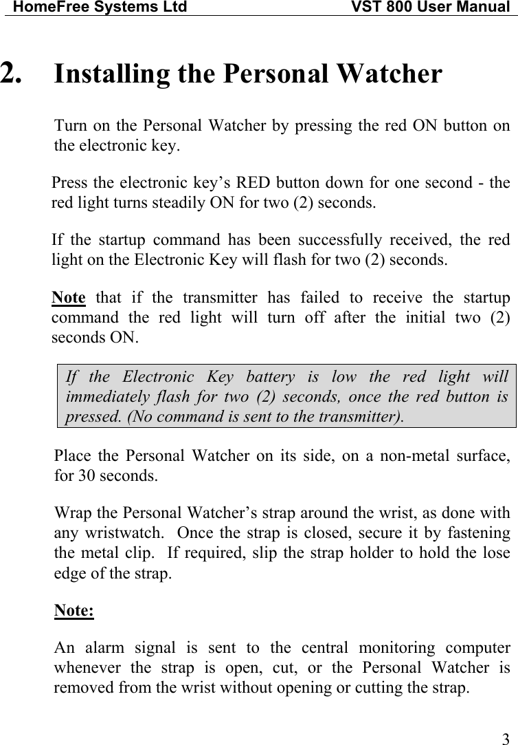 HomeFree Systems Ltd   VST 800 User Manual   32.  Installing the Personal Watcher Turn on the Personal Watcher by pressing the red ON button on the electronic key.   Press the electronic key’s RED button down for one second - the red light turns steadily ON for two (2) seconds. If the startup command has been successfully received, the red light on the Electronic Key will flash for two (2) seconds. Note that if the transmitter has failed to receive the startup command the red light will turn off after the initial two (2) seconds ON.  If the Electronic Key battery is low the red light will immediately flash for two (2) seconds, once the red button is pressed. (No command is sent to the transmitter). Place the Personal Watcher on its side, on a non-metal surface, for 30 seconds. Wrap the Personal Watcher’s strap around the wrist, as done with any wristwatch.  Once the strap is closed, secure it by fastening the metal clip.  If required, slip the strap holder to hold the lose edge of the strap. Note: An alarm signal is sent to the central monitoring computer whenever the strap is open, cut, or the Personal Watcher is removed from the wrist without opening or cutting the strap. 