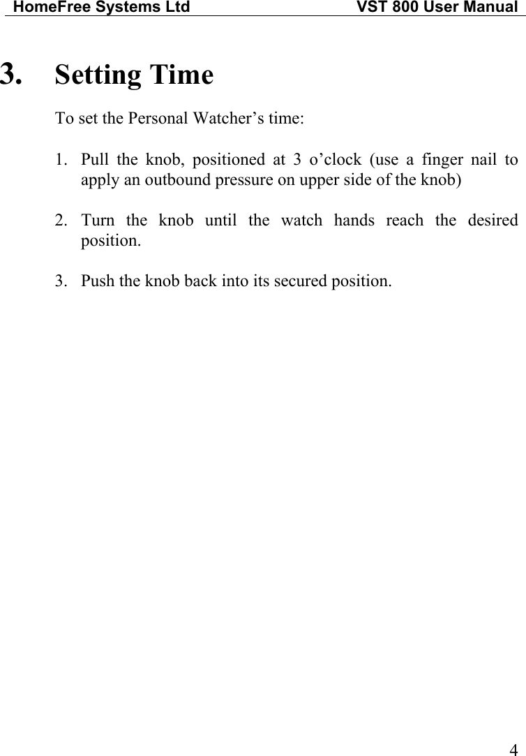 HomeFree Systems Ltd   VST 800 User Manual   43.  Setting Time To set the Personal Watcher’s time:  1.  Pull the knob, positioned at 3 o’clock (use a finger nail to apply an outbound pressure on upper side of the knob)  2. Turn the knob until the watch hands reach the desired position.  3.  Push the knob back into its secured position. 