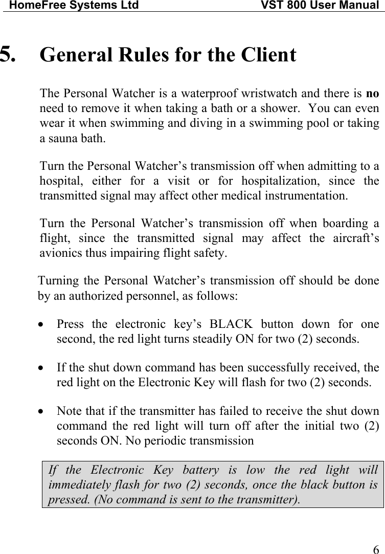 HomeFree Systems Ltd   VST 800 User Manual   6• • • 5.  General Rules for the Client The Personal Watcher is a waterproof wristwatch and there is no need to remove it when taking a bath or a shower.  You can even wear it when swimming and diving in a swimming pool or taking a sauna bath. Turn the Personal Watcher’s transmission off when admitting to a hospital, either for a visit or for hospitalization, since the transmitted signal may affect other medical instrumentation. Turn the Personal Watcher’s transmission off when boarding a flight, since the transmitted signal may affect the aircraft’s avionics thus impairing flight safety. Turning the Personal Watcher’s transmission off should be done by an authorized personnel, as follows: Press the electronic key’s BLACK button down for one second, the red light turns steadily ON for two (2) seconds. If the shut down command has been successfully received, the red light on the Electronic Key will flash for two (2) seconds. Note that if the transmitter has failed to receive the shut down command the red light will turn off after the initial two (2) seconds ON. No periodic transmission If the Electronic Key battery is low the red light will immediately flash for two (2) seconds, once the black button is pressed. (No command is sent to the transmitter). 