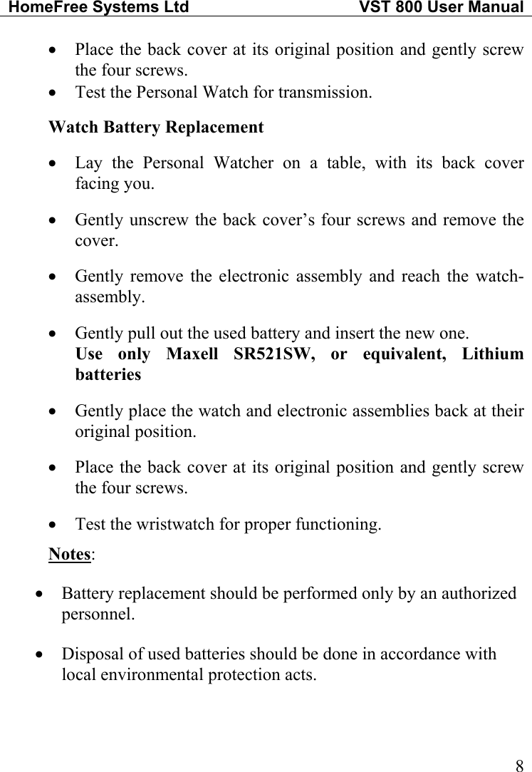 HomeFree Systems Ltd   VST 800 User Manual   8• • • • • • • • • Place the back cover at its original position and gently screw the four screws. Test the Personal Watch for transmission.  Watch Battery Replacement  Lay the Personal Watcher on a table, with its back cover facing you.  Gently unscrew the back cover’s four screws and remove the cover.  Gently remove the electronic assembly and reach the watch-  assembly.  Gently pull out the used battery and insert the new one. Use only Maxell SR521SW, or equivalent, Lithium batteries  Gently place the watch and electronic assemblies back at their original position.  Place the back cover at its original position and gently screw the four screws.  Test the wristwatch for proper functioning. Notes:  • • Battery replacement should be performed only by an authorized personnel. Disposal of used batteries should be done in accordance with local environmental protection acts. 