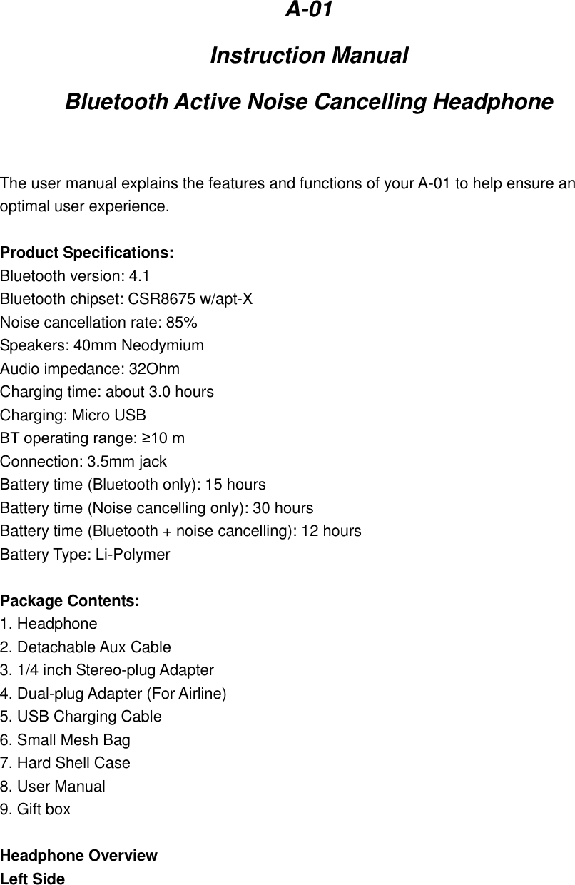 A-01 Instruction Manual Bluetooth Active Noise Cancelling Headphone  The user manual explains the features and functions of your A-01 to help ensure an optimal user experience.  Product Specifications: Bluetooth version: 4.1 Bluetooth chipset: CSR8675 w/apt-X Noise cancellation rate: 85% Speakers: 40mm Neodymium Audio impedance: 32Ohm Charging time: about 3.0 hours Charging: Micro USB BT operating range: ≥10 m Connection: 3.5mm jack Battery time (Bluetooth only): 15 hours Battery time (Noise cancelling only): 30 hours Battery time (Bluetooth + noise cancelling): 12 hours Battery Type: Li-Polymer  Package Contents: 1. Headphone 2. Detachable Aux Cable 3. 1/4 inch Stereo-plug Adapter 4. Dual-plug Adapter (For Airline) 5. USB Charging Cable 6. Small Mesh Bag 7. Hard Shell Case 8. User Manual 9. Gift box  Headphone Overview Left Side 