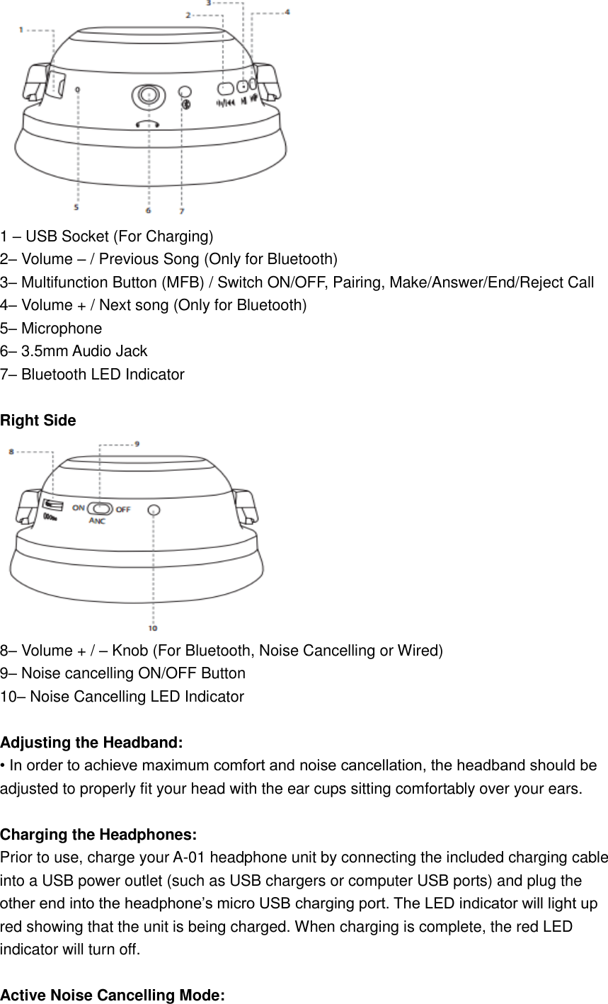  1 – USB Socket (For Charging) 2– Volume – / Previous Song (Only for Bluetooth) 3– Multifunction Button (MFB) / Switch ON/OFF, Pairing, Make/Answer/End/Reject Call 4– Volume + / Next song (Only for Bluetooth) 5– Microphone 6– 3.5mm Audio Jack 7– Bluetooth LED Indicator  Right Side  8– Volume + / – Knob (For Bluetooth, Noise Cancelling or Wired) 9– Noise cancelling ON/OFF Button 10– Noise Cancelling LED Indicator  Adjusting the Headband: • In order to achieve maximum comfort and noise cancellation, the headband should be adjusted to properly fit your head with the ear cups sitting comfortably over your ears.  Charging the Headphones: Prior to use, charge your A-01 headphone unit by connecting the included charging cable into a USB power outlet (such as USB chargers or computer USB ports) and plug the other end into the headphone’s micro USB charging port. The LED indicator will light up red showing that the unit is being charged. When charging is complete, the red LED indicator will turn off.  Active Noise Cancelling Mode: 