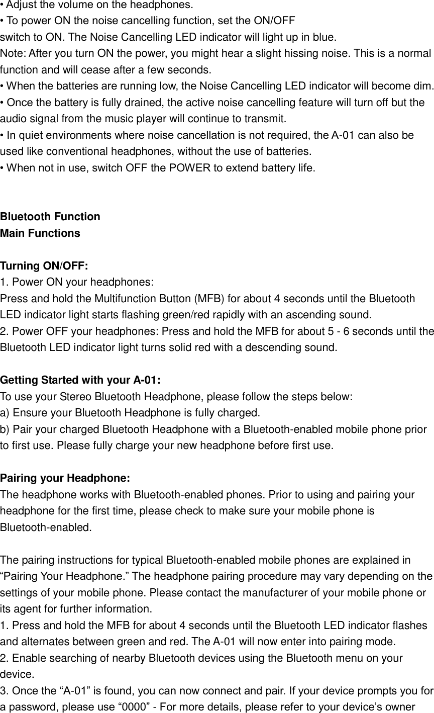 • Adjust the volume on the headphones. • To power ON the noise cancelling function, set the ON/OFF   switch to ON. The Noise Cancelling LED indicator will light up in blue. Note: After you turn ON the power, you might hear a slight hissing noise. This is a normal function and will cease after a few seconds. • When the batteries are running low, the Noise Cancelling LED indicator will become dim. • Once the battery is fully drained, the active noise cancelling feature will turn off but the audio signal from the music player will continue to transmit. • In quiet environments where noise cancellation is not required, the A-01 can also be used like conventional headphones, without the use of batteries. • When not in use, switch OFF the POWER to extend battery life.   Bluetooth Function Main Functions  Turning ON/OFF: 1. Power ON your headphones: Press and hold the Multifunction Button (MFB) for about 4 seconds until the Bluetooth LED indicator light starts flashing green/red rapidly with an ascending sound. 2. Power OFF your headphones: Press and hold the MFB for about 5 - 6 seconds until the Bluetooth LED indicator light turns solid red with a descending sound.  Getting Started with your A-01: To use your Stereo Bluetooth Headphone, please follow the steps below: a) Ensure your Bluetooth Headphone is fully charged. b) Pair your charged Bluetooth Headphone with a Bluetooth-enabled mobile phone prior to first use. Please fully charge your new headphone before first use.  Pairing your Headphone: The headphone works with Bluetooth-enabled phones. Prior to using and pairing your headphone for the first time, please check to make sure your mobile phone is Bluetooth-enabled.  The pairing instructions for typical Bluetooth-enabled mobile phones are explained in “Pairing Your Headphone.” The headphone pairing procedure may vary depending on the settings of your mobile phone. Please contact the manufacturer of your mobile phone or its agent for further information. 1. Press and hold the MFB for about 4 seconds until the Bluetooth LED indicator flashes and alternates between green and red. The A-01 will now enter into pairing mode. 2. Enable searching of nearby Bluetooth devices using the Bluetooth menu on your device. 3. Once the “A-01” is found, you can now connect and pair. If your device prompts you for a password, please use “0000” - For more details, please refer to your device’s owner 