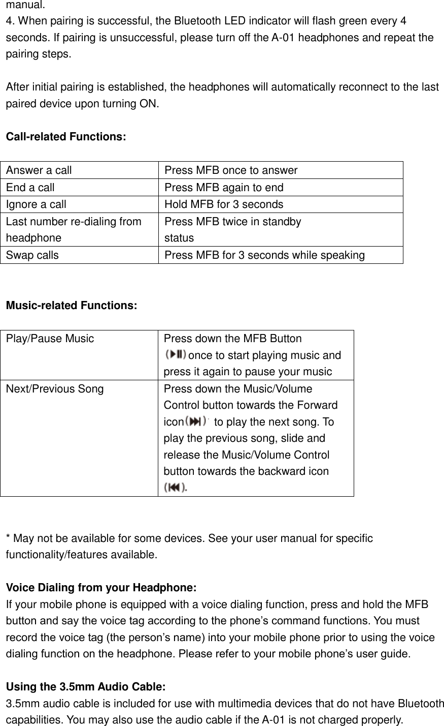 manual. 4. When pairing is successful, the Bluetooth LED indicator will flash green every 4 seconds. If pairing is unsuccessful, please turn off the A-01 headphones and repeat the pairing steps.  After initial pairing is established, the headphones will automatically reconnect to the last paired device upon turning ON.  Call-related Functions:  Answer a call Press MFB once to answer End a call Press MFB again to end Ignore a call Hold MFB for 3 seconds Last number re-dialing from  headphone  Press MFB twice in standby  status Swap calls Press MFB for 3 seconds while speaking   Music-related Functions:  Play/Pause Music Press down the MFB Button once to start playing music and press it again to pause your music Next/Previous Song Press down the Music/Volume Control button towards the Forward icon   to play the next song. To play the previous song, slide and release the Music/Volume Control button towards the backward icon    * May not be available for some devices. See your user manual for specific functionality/features available.  Voice Dialing from your Headphone: If your mobile phone is equipped with a voice dialing function, press and hold the MFB button and say the voice tag according to the phone’s command functions. You must record the voice tag (the person’s name) into your mobile phone prior to using the voice dialing function on the headphone. Please refer to your mobile phone’s user guide.  Using the 3.5mm Audio Cable: 3.5mm audio cable is included for use with multimedia devices that do not have Bluetooth capabilities. You may also use the audio cable if the A-01 is not charged properly. 