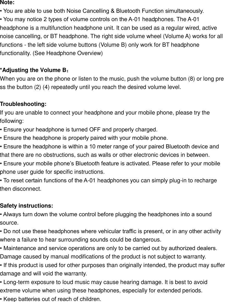  Note: • You are able to use both Noise Cancelling &amp; Bluetooth Function simultaneously. • You may notice 2 types of volume controls on the A-01 headphones. The A-01 headphone is a multifunction headphone unit. It can be used as a regular wired, active noise cancelling, or BT headphone. The right side volume wheel (Volume A) works for all functions - the left side volume buttons (Volume B) only work for BT headphone functionality. (See Headphone Overview)  *Adjusting the Volume B： When you are on the phone or listen to the music, push the volume button (8) or long press the button (2) (4) repeatedly until you reach the desired volume level.    Troubleshooting: If you are unable to connect your headphone and your mobile phone, please try the following: • Ensure your headphone is turned OFF and properly charged. • Ensure the headphone is properly paired with your mobile phone. • Ensure the headphone is within a 10 meter range of your paired Bluetooth device and that there are no obstructions, such as walls or other electronic devices in between. • Ensure your mobile phone’s Bluetooth feature is activated. Please refer to your mobile phone user guide for specific instructions. • To reset certain functions of the A-01 headphones you can simply plug-in to recharge then disconnect.  Safety instructions: • Always turn down the volume control before plugging the headphones into a sound source. • Do not use these headphones where vehicular traffic is present, or in any other activity where a failure to hear surrounding sounds could be dangerous. • Maintenance and service operations are only to be carried out by authorized dealers. Damage caused by manual modifications of the product is not subject to warranty. • If this product is used for other purposes than originally intended, the product may suffer damage and will void the warranty. • Long-term exposure to loud music may cause hearing damage. It is best to avoid extreme volume when using these headphones, especially for extended periods. • Keep batteries out of reach of children.        