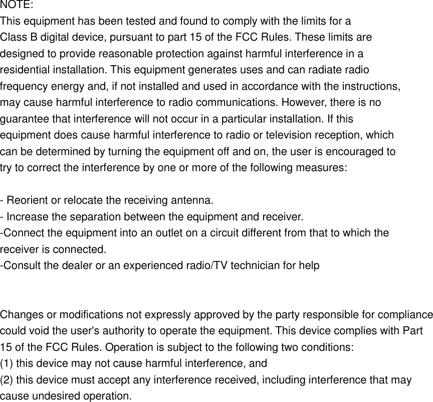  NOTE:   This equipment has been tested and found to comply with the limits for a Class B digital device, pursuant to part 15 of the FCC Rules. These limits are designed to provide reasonable protection against harmful interference in a residential installation. This equipment generates uses and can radiate radio frequency energy and, if not installed and used in accordance with the instructions, may cause harmful interference to radio communications. However, there is no guarantee that interference will not occur in a particular installation. If this equipment does cause harmful interference to radio or television reception, which can be determined by turning the equipment off and on, the user is encouraged to try to correct the interference by one or more of the following measures:  - Reorient or relocate the receiving antenna. - Increase the separation between the equipment and receiver. -Connect the equipment into an outlet on a circuit different from that to which the receiver is connected. -Consult the dealer or an experienced radio/TV technician for help   Changes or modifications not expressly approved by the party responsible for compliance could void the user&apos;s authority to operate the equipment. This device complies with Part 15 of the FCC Rules. Operation is subject to the following two conditions: (1) this device may not cause harmful interference, and (2) this device must accept any interference received, including interference that may cause undesired operation. 