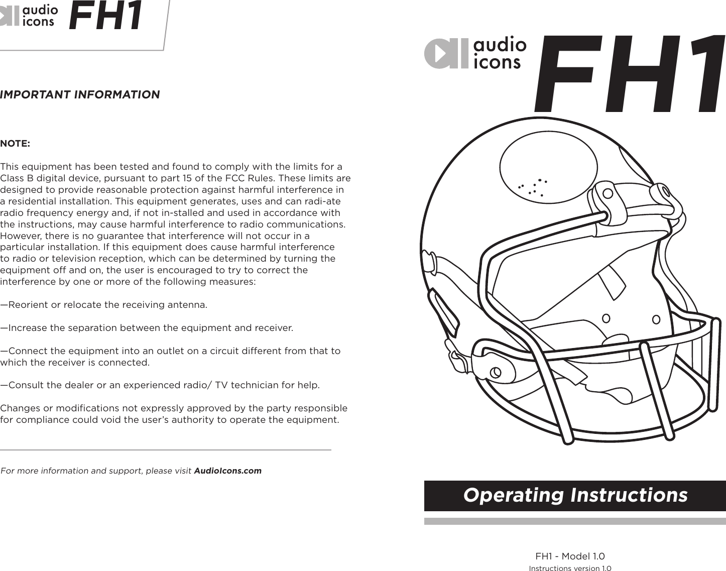 FH1 FH1IMPORTANT INFORMATIONFor more information and support, please visit AudioIcons.comNOTE: This equipment has been tested and found to comply with the limits for a Class B digital device, pursuant to part 15 of the FCC Rules. These limits are designed to provide reasonable protection against harmful interference in a residential installation. This equipment generates, uses and can radi-ate radio frequency energy and, if not in-stalled and used in accordance with the instructions, may cause harmful interference to radio communications. However, there is no guarantee that interference will not occur in a particular installation. If this equipment does cause harmful interference to radio or television reception, which can be determined by turning the equipment off and on, the user is encouraged to try to correct the interference by one or more of the following measures:—Reorient or relocate the receiving antenna.—Increase the separation between the equipment and receiver.—Connect the equipment into an outlet on a circuit different from that to which the receiver is connected.—Consult the dealer or an experienced radio/ TV technician for help.Changes or modiﬁcations not expressly approved by the party responsible for compliance could void the user’s authority to operate the equipment.FH1 - Model 1.0Instructions version 1.0Operating Instructions