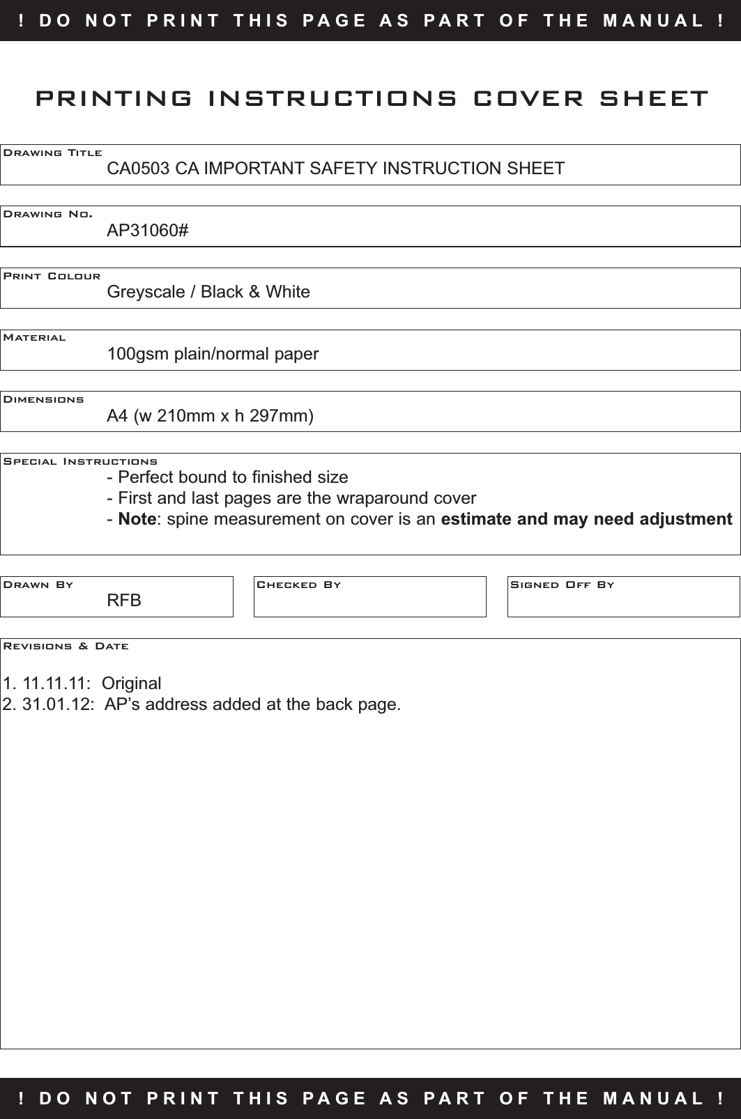 !   D O   N O T   P R I N T   T H I S   P A G E   A S   P A R T   O F   T H E   M A N U A L   !Drawing TitleCA0503 CA IMPORTANT SAFETY INSTRUCTION SHEETDrawing No.AP31060#Print ColourGreyscale / Black &amp; WhiteMaterial100gsm plain/normal paperPRINTING INSTRUCTIONS COVER SHEETDimensionsA4 (w 210mm x h 297mm)Special Instructions- Perfect bound to finished size - First and last pages are the wraparound cover- Note: spine measurement on cover is an estimate and may need adjustmentDrawn ByRFBChecked By Signed Off ByRevisions &amp; Date1. 11.11.11:  Original2. 31.01.12:  AP’s address added at the back page.!   D O   N O T   P R I N T   T H I S   P A G E   A S   P A R T   O F   T H E   M A N U A L   !