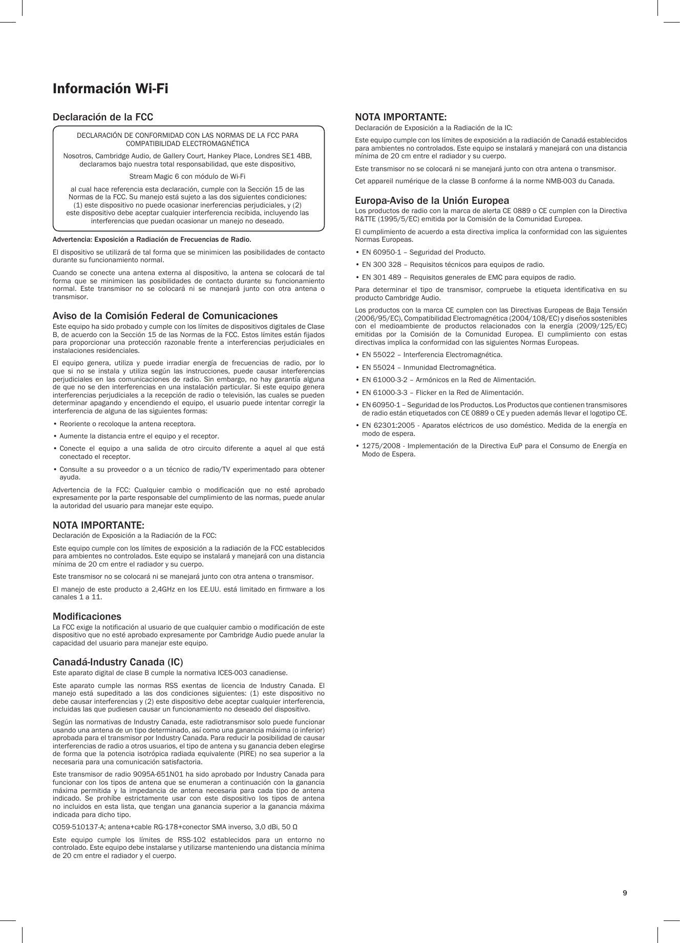 9Información Wi-FiDeclaración de la FCCAdvertencia: Exposición a Radiación de Frecuencias de Radio.El dispositivo se utilizará de tal forma que se minimicen las posibilidades de contacto durante su funcionamiento normal.Cuando  se  conecte  una  antena  externa  al  dispositivo,  la  antena  se  colocará  de  tal forma  que  se  minimicen  las  posibilidades  de  contacto  durante  su  funcionamiento normal.  Este  transmisor  no  se  colocará  ni  se  manejará  junto  con  otra  antena  o transmisor.Aviso de la Comisión Federal de ComunicacionesEste equipo ha sido probado y cumple con los límites de dispositivos digitales de Clase B, de acuerdo con la Sección 15 de las Normas de la FCC. Estos límites están fijados para  proporcionar  una  protección  razonable  frente  a  interferencias  perjudiciales  en instalaciones residenciales.El  equipo  genera,  utiliza  y  puede  irradiar  energía  de  frecuencias  de  radio,  por  lo que  si  no  se  instala  y  utiliza  según  las  instrucciones,  puede  causar  interferencias perjudiciales  en  las  comunicaciones  de  radio. Sin  embargo, no  hay  garantía  alguna de que no se den interferencias en una instalación particular. Si este equipo genera interferencias perjudiciales a la recepción de radio o televisión, las cuales se pueden determinar apagando y encendiendo el equipo, el usuario puede intentar corregir la interferencia de alguna de las siguientes formas:• Reoriente o recoloque la antena receptora.• Aumente la distancia entre el equipo y el receptor.•  Conecte  el  equipo  a  una  salida  de  otro  circuito  diferente  a  aquel  al  que  está conectado el receptor.•  Consulte a  su proveedor  o a  un técnico  de radio/TV  experimentado  para  obtener ayuda.Advertencia  de  la  FCC:  Cualquier  cambio  o  modificación  que  no  esté  aprobado expresamente por la parte responsable del cumplimiento de las normas, puede anular la autoridad del usuario para manejar este equipo.NOTA IMPORTANTE:Declaración de Exposición a la Radiación de la FCC:Este equipo cumple con los límites de exposición a la radiación de la FCC establecidos para ambientes no controlados. Este equipo se instalará y manejará con una distancia mínima de 20 cm entre el radiador y su cuerpo.Este transmisor no se colocará ni se manejará junto con otra antena o transmisor.El manejo de este producto a 2,4GHz en los EE.UU. está limitado en firmware a los canales 1 a 11.ModificacionesLa FCC exige la notificación al usuario de que cualquier cambio o modificación de este dispositivo que no esté aprobado expresamente por Cambridge Audio puede anular la capacidad del usuario para manejar este equipo.Canadá-Industry Canada (IC)Este aparato digital de clase B cumple la normativa ICES-003 canadiense.Este  aparato  cumple  las  normas  RSS  exentas  de  licencia  de  Industry  Canada.  El manejo  está  supeditado  a  las  dos  condiciones  siguientes:  (1)  este  dispositivo  no debe causar interferencias y (2) este dispositivo debe aceptar cualquier interferencia, incluidas las que pudiesen causar un funcionamiento no deseado del dispositivo.Según las normativas de Industry Canada, este radiotransmisor solo puede funcionar usando una antena de un tipo determinado, así como una ganancia máxima (o inferior) aprobada para el transmisor por Industry Canada. Para reducir la posibilidad de causar interferencias de radio a otros usuarios, el tipo de antena y su ganancia deben elegirse de forma que la potencia isotrópica radiada equivalente (PIRE) no  sea  superior  a  la necesaria para una comunicación satisfactoria.Este transmisor de radio 9095A-651N01 ha sido aprobado por Industry Canada para funcionar con los tipos de  antena que se enumeran a continuación con la ganancia máxima  permitida  y  la  impedancia  de  antena  necesaria  para  cada  tipo  de  antena indicado.  Se  prohíbe  estrictamente  usar  con  este  dispositivo  los  tipos  de  antena no incluidos en esta  lista,  que  tengan una ganancia superior a la  ganancia  máxima indicada para dicho tipo.C059-510137-A; antena+cable RG-178+conector SMA inverso, 3,0 dBi, 50 ΩEste  equipo  cumple  los  límites  de  RSS-102  establecidos  para  un  entorno  no controlado. Este equipo debe instalarse y utilizarse manteniendo una distancia mínima de 20 cm entre el radiador y el cuerpo. NOTA IMPORTANTE:Declaración de Exposición a la Radiación de la IC:Este equipo cumple con los límites de exposición a la radiación de Canadá establecidos para ambientes no controlados. Este equipo se instalará y manejará con una distancia mínima de 20 cm entre el radiador y su cuerpo.Este transmisor no se colocará ni se manejará junto con otra antena o transmisor.Cet appareil numérique de la classe B conforme á la norme NMB-003 du Canada.Europa-Aviso de la Unión EuropeaLos productos de radio con la marca de alerta CE 0889 o CE cumplen con la Directiva R&amp;TTE (1995/5/EC) emitida por la Comisión de la Comunidad Europea.El cumplimiento de acuerdo a esta directiva implica la conformidad con las siguientes Normas Europeas.• EN 60950-1 – Seguridad del Producto.• EN 300 328 – Requisitos técnicos para equipos de radio.• EN 301 489 – Requisitos generales de EMC para equipos de radio.Para  determinar  el  tipo  de  transmisor,  compruebe  la  etiqueta  identificativa  en  su producto Cambridge Audio.Los productos con la marca CE cumplen con las Directivas Europeas de Baja Tensión (2006/95/EC), Compatibilidad Electromagnética (2004/108/EC) y diseños sostenibles con  el  medioambiente  de  productos  relacionados  con  la  energía  (2009/125/EC) emitidas  por  la  Comisión  de  la  Comunidad  Europea.  El  cumplimiento  con  estas directivas implica la conformidad con las siguientes Normas Europeas.• EN 55022 – Interferencia Electromagnética.• EN 55024 – Inmunidad Electromagnética.• EN 61000-3-2 – Armónicos en la Red de Alimentación.• EN 61000-3-3 – Flicker en la Red de Alimentación.•  EN 60950-1 – Seguridad de los Productos. Los Productos que contienen transmisores de radio están etiquetados con CE 0889 o CE y pueden además llevar el logotipo CE.•  EN 62301:2005 - Aparatos eléctricos de uso doméstico. Medida de la  energía  en modo de espera.•  1275/2008 - Implementación de la Directiva EuP para el Consumo de Energía en Modo de Espera.DECLARACIÓN DE CONFORMIDAD CON LAS NORMAS DE LA FCC PARA COMPATIBILIDAD ELECTROMAGNÉTICANosotros, Cambridge Audio, de Gallery Court, Hankey Place, Londres SE1 4BB, declaramos bajo nuestra total responsabilidad, que este dispositivo,Stream Magic 6 con módulo de Wi-Fial cual hace referencia esta declaración, cumple con la Sección 15 de las Normas de la FCC. Su manejo está sujeto a las dos siguientes condiciones: (1) este dispositivo no puede ocasionar inerferencias perjudiciales, y (2) este dispositivo debe aceptar cualquier interferencia recibida, incluyendo las interferencias que puedan ocasionar un manejo no deseado.