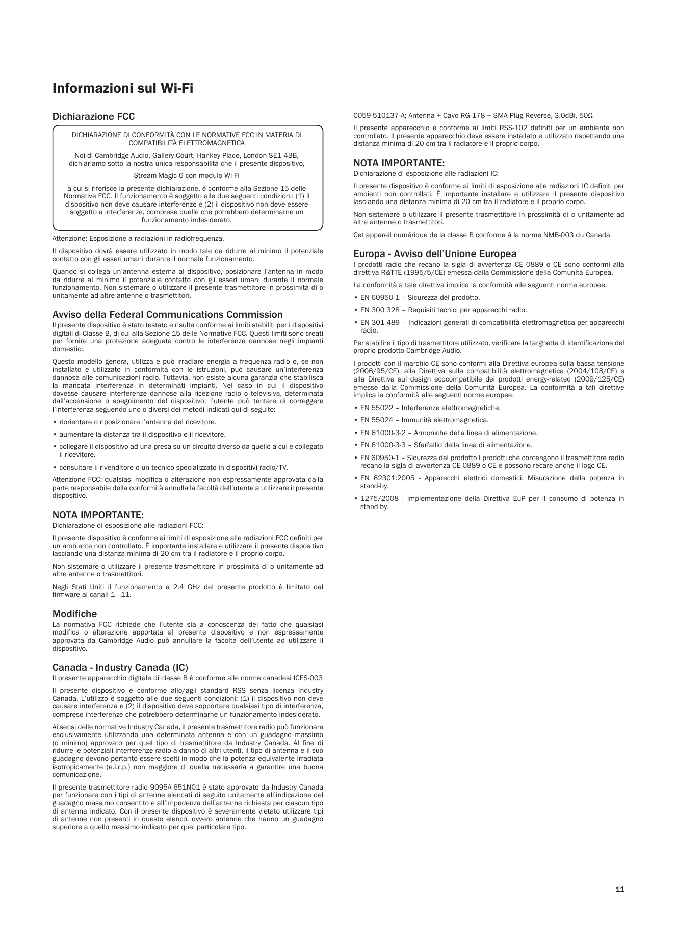 11Informazioni sul Wi-FiDichiarazione FCCAttenzione: Esposizione a radiazioni in radiofrequenza.Il  dispositivo  dovrà  essere  utilizzato  in  modo  tale  da  ridurre  al  minimo  il  potenziale contatto con gli esseri umani durante il normale funzionamento.Quando  si  collega  un’antenna  esterna  al  dispositivo,  posizionare  l’antenna  in  modo da ridurre al minimo il potenziale contatto con gli esseri umani durante il normale funzionamento. Non sistemare o utilizzare il presente trasmettitore in prossimità di o unitamente ad altre antenne o trasmettitori.Avviso della Federal Communications CommissionIl presente dispositivo è stato testato e risulta conforme ai limiti stabiliti per i dispositivi digitali di Classe B, di cui alla Sezione 15 delle Normative FCC. Questi limiti sono creati per  fornire  una  protezione  adeguata  contro  le  interferenze  dannose  negli  impianti domestici.Questo modello  genera,  utilizza e può  irradiare  energia a  frequenza  radio e, se  non installato  e  utilizzato  in  conformità  con  le  istruzioni,  può  causare  un’interferenza dannosa alle comunicazioni radio. Tuttavia, non esiste alcuna garanzia che stabilisca la  mancata  interferenza  in  determinati  impianti.  Nel  caso  in  cui  il  dispositivo dovesse  causare  interferenze  dannose  alla  ricezione  radio  o  televisiva,  determinata dall’accensione  o  spegnimento  del  dispositivo,  l’utente  può  tentare  di  correggere l’interferenza seguendo uno o diversi dei metodi indicati qui di seguito:• riorientare o riposizionare l’antenna del ricevitore.• aumentare la distanza tra il dispositivo e il ricevitore.•  collegare il dispositivo ad una presa su un circuito diverso da quello a cui è collegato il ricevitore.• consultare il rivenditore o un tecnico specializzato in dispositivi radio/TV.Attenzione FCC: qualsiasi modifica o alterazione non espressamente approvata dalla parte responsabile della conformità annulla la facoltà dell’utente a utilizzare il presente dispositivo.NOTA IMPORTANTE:Dichiarazione di esposizione alle radiazioni FCC:Il presente dispositivo è conforme ai limiti di esposizione alle radiazioni FCC definiti per un ambiente non controllato. È importante installare e utilizzare il presente dispositivo lasciando una distanza minima di 20 cm tra il radiatore e il proprio corpo.Non sistemare o utilizzare il presente trasmettitore in prossimità di o unitamente ad altre antenne o trasmettitori.Negli  Stati  Uniti  il  funzionamento  a  2.4  GHz  del  presente  prodotto  è  limitato  dal firmware ai canali 1 - 11.ModificheLa  normativa  FCC  richiede  che  l’utente  sia  a  conoscenza  del  fatto  che  qualsiasi modifica  o  alterazione  apportata  al  presente  dispositivo  e  non  espressamente approvata  da  Cambridge  Audio  può  annullare  la  facoltà  dell’utente  ad  utilizzare  il dispositivo.Canada - Industry Canada (IC)Il presente apparecchio digitale di classe B è conforme alle norme canadesi ICES-003Il  presente  dispositivo  è  conforme  allo/agli  standard  RSS  senza  licenza  Industry Canada. L’utilizzo è soggetto alle due seguenti condizioni: (1) il dispositivo non deve causare interferenza e (2) il dispositivo deve sopportare qualsiasi tipo di interferenza, comprese interferenze che potrebbero determinarne un funzionamento indesiderato.Ai sensi delle normative Industry Canada, il presente trasmettitore radio può funzionare esclusivamente utilizzando una determinata antenna e con un guadagno massimo (o  minimo)  approvato  per  quel  tipo  di  trasmettitore  da  Industry  Canada.  Al  fine  di ridurre le potenziali interferenze radio a danno di altri utenti, il tipo di antenna e il suo guadagno devono pertanto essere scelti in modo che la potenza equivalente irradiata isotropicamente  (e.i.r.p.)  non  maggiore  di  quella  necessaria  a  garantire  una  buona comunicazione.Il presente trasmettitore radio 9095A-651N01 è stato approvato da Industry Canada per funzionare con i tipi di antenne elencati di seguito unitamente all’indicazione del guadagno massimo consentito e all’impedenza dell’antenna richiesta per ciascun tipo di  antenna  indicato.  Con  il  presente dispositivo  è severamente  vietato utilizzare  tipi di  antenne  non  presenti  in  questo elenco,  ovvero antenne  che  hanno  un  guadagno superiore a quello massimo indicato per quel particolare tipo.C059-510137-A; Antenna + Cavo RG-178 + SMA Plug Reverse, 3.0dBi, 50ΩIl  presente  apparecchio  è  conforme  ai  limiti  RSS-102  definiti  per  un  ambiente  non controllato. Il presente apparecchio deve essere installato e utilizzato rispettando una distanza minima di 20 cm tra il radiatore e il proprio corpo. NOTA IMPORTANTE:Dichiarazione di esposizione alle radiazioni IC:Il presente dispositivo è conforme ai limiti di esposizione alle radiazioni IC definiti per ambienti  non  controllati.  È  importante  installare  e  utilizzare  il  presente  dispositivo lasciando una distanza minima di 20 cm tra il radiatore e il proprio corpo.Non sistemare o utilizzare il presente trasmettitore in prossimità di o unitamente ad altre antenne o trasmettitori.Cet appareil numérique de la classe B conforme á la norme NMB-003 du Canada.Europa - Avviso dell’Unione EuropeaI  prodotti  radio  che recano  la  sigla  di  avvertenza  CE  0889  o CE  sono  conformi  alla direttiva R&amp;TTE (1995/5/CE) emessa dalla Commissione della Comunità Europea.La conformità a tale direttiva implica la conformità alle seguenti norme europee.• EN 60950-1 – Sicurezza del prodotto.• EN 300 328 – Requisiti tecnici per apparecchi radio.•  EN 301 489 – Indicazioni generali di compatibilità elettromagnetica per apparecchi radio.Per stabilire il tipo di trasmettitore utilizzato, verificare la targhetta di identificazione del proprio prodotto Cambridge Audio.I prodotti con il marchio CE sono conformi alla Direttiva europea sulla bassa tensione (2006/95/CE),  alla  Direttiva  sulla  compatibilità  elettromagnetica  (2004/108/CE)  e alla  Direttiva  sul  design  ecocompatibile  dei  prodotti  energy-related  (2009/125/CE) emesse  dalla  Commissione  della  Comunità  Europea.  La  conformità  a  tali  direttive implica la conformità alle seguenti norme europee.• EN 55022 – Interferenze elettromagnetiche.• EN 55024 – Immunità elettromagnetica.• EN 61000-3-2 – Armoniche della linea di alimentazione.• EN 61000-3-3 – Sfarfallio della linea di alimentazione.•  EN 60950-1 – Sicurezza del prodotto I prodotti che contengono il trasmettitore radio recano la sigla di avvertenza CE 0889 o CE e possono recare anche il logo CE.•  EN  62301:2005  -  Apparecchi  elettrici  domestici.  Misurazione  della  potenza  in stand-by.•  1275/2008  -  Implementazione  della  Direttiva  EuP  per  il  consumo  di  potenza  in stand-by.DICHIARAZIONE DI CONFORMITÀ CON LE NORMATIVE FCC IN MATERIA DI COMPATIBILITÀ ELETTROMAGNETICANoi di Cambridge Audio, Gallery Court, Hankey Place, London SE1 4BB, dichiariamo sotto la nostra unica responsabilità che il presente dispositivo,Stream Magic 6 con modulo Wi-Fia cui si riferisce la presente dichiarazione, è conforme alla Sezione 15 delle Normative FCC. Il funzionamento è soggetto alle due seguenti condizioni: (1) il dispositivo non deve causare interferenze e (2) il dispositivo non deve essere soggetto a interferenze, comprese quelle che potrebbero determinarne un funzionamento indesiderato.