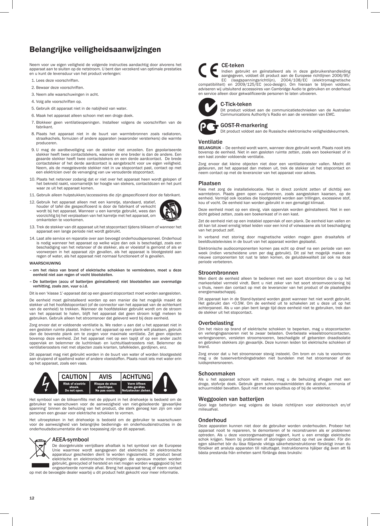 12Belangrijke veiligheidsaanwijzingenNeem voor uw eigen veiligheid de volgende instructies aandachtig door alvorens het apparaat aan te sluiten op de netstroom. U bent dan verzekerd van optimale prestaties en u kunt de levensduur van het product verlengen:  1. Lees deze voorschriften.  2. Bewaar deze voorschriften.  3. Neem alle waarschuwingen in acht.  4. Volg alle voorschriften op.  5. Gebruik dit apparaat niet in de nabijheid van water.  6. Maak het apparaat alleen schoon met een droge doek.  7.  Blokkeer  geen  ventilatieopeningen.  Installeer  volgens  de  voorschriften  van  de fabrikant.  8.  Plaats  het  apparaat  niet  in  de  buurt  van  warmtebronnen  zoals  radiatoren, straalkachels, fornuizen of andere apparaten (waaronder versterkers) die warmte produceren.  9.  U  mag  de  aardbeveiliging  van  de  stekker  niet  omzeilen.  Een  gepolariseerde stekker heeft twee contactstekers, waarvan de ene breder is dan de andere. Een geaarde stekker heeft twee contactstekers en een derde aardcontact.  De brede contactsteker of  het  derde aardcontact  is  aangebracht voor  uw eigen  veiligheid. Neem, als de meegeleverde stekker niet in uw stopcontact past, contact op met een elektricien over de vervanging van uw verouderde stopcontact.10.  Plaats het netsnoer zodanig dat er niet over het apparaat heen wordt gelopen of het bekneld raakt, voornamelijk ter hoogte van stekers, contactdozen en het punt waar ze uit het apparaat komen.11. Gebruik alleen hulpstukken/accessoires die zijn gespecificeerd door de fabrikant.12.  Gebruik  het  apparaat  alleen  met  een  karretje,  standaard,  statief, houder of tafel die gespecificeerd is  door  de fabrikant of verkocht wordt bij het apparaat. Wanneer u een karretje gebruikt, wees dan voorzichtig bij het verplaatsen van het karretje met het apparaat, om omkantelen te voorkomen.13.  Trek de stekker van dit apparaat uit het stopcontact tijdens bliksem of wanneer het apparaat een lange periode niet wordt gebruikt.14.  Laat alle service en reparatie over aan bevoegd onderhoudspersoneel. Onderhoud is nodig wanneer het apparaat op welke wijze  dan  ook  is beschadigd, zoals een beschadiging van het netsnoer of de stekker, als er vloeistof is gemorst of als er voorwerpen  in  het  apparaat  zijn  gevallen,  als  het  apparaat  is  blootgesteld  aan regen of water, als het apparaat niet normaal functioneert of is gevallen.WAARSCHUWING –  om het risico van brand of elektrische schokken te verminderen, moet u deze eenheid niet aan regen of vocht blootstellen.–  De batterijen (accu of batterijen geïnstalleerd) niet blootstellen aan overmatige verhitting, zoals zon, vuur o.i.d.Dit is een ‘klasse 1’-apparaat dat op een geaard stopcontact moet worden aangesloten.De  eenheid  moet  geïnstalleerd  worden  op  een  manier  die  het  mogelijk  maakt  de stekker uit het hoofdstopcontact (of de connector van het apparaat van de achterkant van de eenheid) te trekken. Wanneer  de  hoofdstekker gebruikt wordt om de stroom van  het  apparaat  te  halen,  blijft  het  apparaat  dat  geen  stroom  krijgt  meteen  te gebruiken. Gebruik alleen het stroomsnoer dat geleverd werd bij deze eenheid.Zorg ervoor dat er voldoende ventilatie is. We raden u aan dat u het apparaat niet in een gesloten ruimte plaatst. Indien u het apparaat op een plank wilt plaatsen, gebruik dan  de  bovenste  plank  om  te  zorgen  voor  maximale  ventilatie.  Zet  geen  objecten bovenop  deze  eenheid.  Zet  het  apparaat  niet  op  een  tapijt  of  op  een  ander  zacht oppervlak  en  belemmer  de  luchtinlaat-  en  luchtuitlaatroosters  niet.  Belemmer  de ventilatieroosters niet met objecten zoals kranten, tafelkleden, gordijnen, enz.Dit apparaat mag niet gebruikt worden in de buurt van water of worden blootgesteld aan druipend of spattend water of andere vloeistoffen. Plaats nooit iets met water erin op het apparaat, zoals een vaas.Het symbool van de  bliksemflits  met  de pijlpunt in het driehoekje is  bedoeld  om  de gebruiker  te  waarschuwen  voor  de  aanwezigheid  van  niet-geïsoleerde  ‘gevaarlijke spanning’  binnen  de  behuizing  van  het  product,  die  sterk  genoeg  kan  zijn  om  voor personen een gevaar voor elektrische schokken te vormen.Het  uitroepteken  in  het  driehoekje  is  bedoeld  om  de  gebruiker  te  waarschuwen voor  de  aanwezigheid  van  belangrijke  bedienings-  en  onderhoudsinstructies  in  de onderhoudsdocumentatie die van toepassing zijn op dit apparaat.AEEA-symbool De  doorgekruiste  verrijdbare  afvalbak  is  het  symbool  van  de  Europese Unie  waarmee  wordt  aangegeven  dat  elektrische  en  elektronische apparatuur  gescheiden  dient  te  worden  ingezameld.  Dit  product  bevat elektrische en elektronische inrichtingen die opnieuw moeten worden gebruikt, gerecycled of hersteld en niet mogen worden weggegooid bij het ongesorteerde normale afval. Breng het apparaat terug of neem contact op met de bevoegde dealer waarbij u dit product hebt gekocht voor meer informatie.CE-tekenIndien  gebruikt  en  geïnstalleerd  als  in  deze  gebruikershandleiding aangegeven, voldoet dit product aan de Europese richtlijnen 2006/95/EC  (laagspanningsrichtlijn),  2004/108/EC  (elektromagnetische compatibiliteit)  en  2009/125/EC  (eco-design).  Om  hieraan  te  blijven  voldoen, adviseren wij uitsluitend accessoires van Cambridge Audio te gebruiken en onderhoud en service alleen door gekwalificeerde personen te laten uitvoeren.C-Tick-teken Dit  product  voldoet  aan  de  communicatietechnieken  van  de  Australian Communications Authority’s Radio en aan de vereisten van EMC.GOST-R-markeringDit product voldoet aan de Russische elektronische veiligheidskeurmerk.VentilatieBELANGRIJK – De eenheid wordt warm, wanneer deze gebruikt wordt. Plaats nooit iets bovenop de eenheid. Niet in een gesloten ruimte zetten, zoals een boekenkast of in een kast zonder voldoende ventilatie.Zorg  ervoor  dat  kleine  objecten  niet  door  een  ventilatierooster  vallen.  Mocht  dit gebeuren,  zet  het  apparaat  dan  meteen  uit,  trek  de  stekker  uit  het  stopcontact  en neem contact op met de leverancier van het apparaat voor advies.PlaatsenKies  met  zorg  de  installatielocatie.  Niet  in  direct  zonlicht  zetten  of  dichtbij  een warmtebron.  Plaats  geen  open  vuurbronnen,  zoals  aangestoken  kaarsen,  op  de eenheid. Vermijd ook locaties die blootgesteld worden aan trillingen, excessieve stof, kou of vocht. De eenheid kan worden gebruikt in een gematigd klimaat.Deze  eenheid  moet  op  een  stevig, vlak  oppervlak  worden  geïnstalleerd.  Niet  in  een dicht gebied zetten, zoals een boekenkast of in een kast. Zet de eenheid niet op een instabiel oppervlak of een plank. De eenheid kan vallen en dit kan tot zowel ernstig letsel leiden voor een kind of volwassene als tot beschadiging van het product zelf.In  verband  met  storing  door  magnetische  velden  mogen  geen  draaitafels  of beeldbuistelevisies in de buurt van het apparaat worden geplaatst.Elektronische audiocomponenten komen pas  echt  op dreef na een  periode  van een week  (indien  verscheidene  uren  per  dag  gebruikt).  Dit  zal  het  mogelijk  maken  de nieuwe  componenten  tot  rust  te  laten  komen,  de  geluidskwaliteit  zal  ook  na  deze periode verbeteren.StroombronnenMen  dient  de  eenheid  alleen  te  bedienen  met  een  soort  stroombron  die  u  op  het markeerlabel  vermeld  vindt.  Bent  u  niet  zeker  van  het  soort  stroomvoorziening  bij u thuis, neem  dan  contact  op met de leverancier  van  het product of de  plaatselijke energiemaatschappij.Dit apparaat kan in de Stand-bystand worden gezet wanneer het niet wordt gebruikt. Het  gebruikt  dan  &lt;0.5W.  Om  de  eenheid  uit  te  schakelen  zet  u  deze  uit  op  het achterpaneel. Als u van plan bent lange tijd deze eenheid niet te gebruiken, trek dan de stekker uit het stopcontact.OverbelastingOm  het  risico  op  brand  of  elektrische  schokken  te  beperken,  mag  u  stopcontacten en  verlengingssnoeren  niet  te  zwaar  belasten.  Overbelaste  wisselstroomcontacten, verlengsnoeren,  versleten  stroomsnoeren,  beschadigde  of  gebarsten  draadisolatie en gebroken stekkers zijn gevaarlijk. Deze kunnen leiden tot elektrische schokken of brand.Zorg  ervoor  dat  u  het  stroomsnoer  stevig  insteekt.  Om  brom  en  ruis  te  voorkomen mag  u  de  tussenverbindingsdraden  niet  bundelen  met  het  stroomsnoer  of  de luidsprekersnoeren.SchoonmakenAls  u  het  apparaat  schoon  wilt  maken,  mag  u  de  behuizing  afvegen  met  een droge,  stofvrije  doek.  Gebruik  geen  schoonmaakmiddelen  die  alcohol,  ammonia  of schuurmiddel bevatten. Spuit niet met een spuitbus op of bij de versterker.Weggooien van batterijen Gooi  lege  batterijen  weg  volgens  de  lokale  richtlijnen  voor  elektronisch  en/of milieuafval.OnderhoudDeze  apparaten  kunnen  niet  door  de  gebruiker  worden  onderhouden.  Probeer  het apparaat  nooit  te  repareren,  te  demonteren  of  te  reconstrueren  als  er  problemen optreden.  Als  u  deze  voorzorgsmaatregel  negeert,  kunt  u  een  ernstige  elektrische schok  krijgen.  Neem  bij  problemen  of  storingen  contact  op  met  uw  dealer.  För  din egen säkerhet bör du läsa följande viktiga säkerhetsinstruktioner försiktigt innan du försöker att ansluta apparaten  till  nätuttaget.  Instruktionerna hjälper dig även att  få bästa prestanda från enheten samt förlänga dess bruksliv: