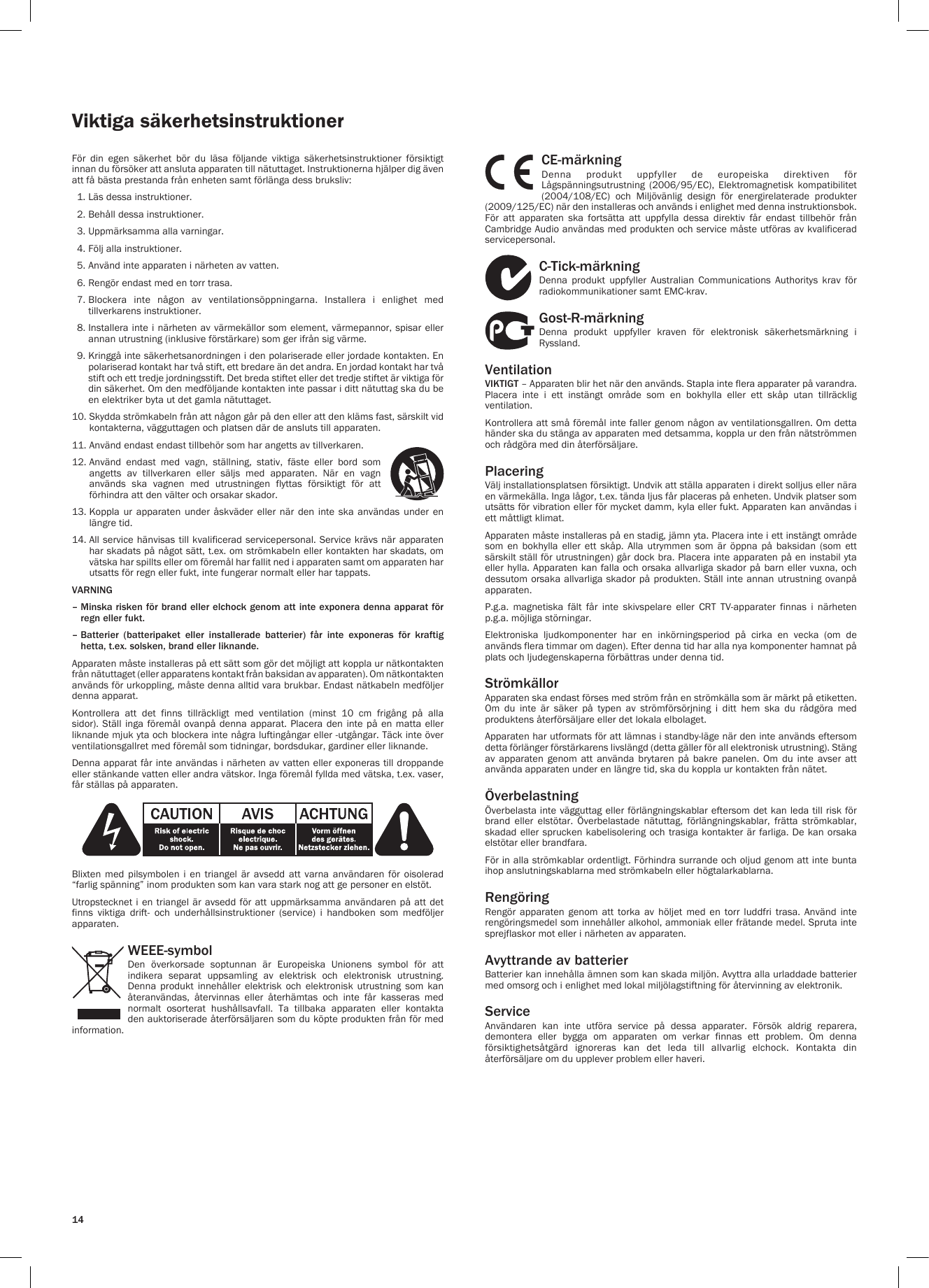 14Viktiga säkerhetsinstruktionerFör  din  egen  säkerhet  bör  du  läsa  följande  viktiga  säkerhetsinstruktioner  försiktigt innan du försöker att ansluta apparaten till nätuttaget. Instruktionerna hjälper dig även att få bästa prestanda från enheten samt förlänga dess bruksliv:  1. Läs dessa instruktioner.  2. Behåll dessa instruktioner.   3. Uppmärksamma alla varningar.   4. Följ alla instruktioner.   5. Använd inte apparaten i närheten av vatten.   6. Rengör endast med en torr trasa.   7.  Blockera  inte  någon  av  ventilationsöppningarna.  Installera  i  enlighet  med tillverkarens instruktioner.  8.  Installera inte i närheten av värmekällor som element, värmepannor, spisar eller annan utrustning (inklusive förstärkare) som ger ifrån sig värme.   9.  Kringgå inte säkerhetsanordningen i den polariserade eller jordade kontakten. En polariserad kontakt har två stift, ett bredare än det andra. En jordad kontakt har två stift och ett tredje jordningsstift. Det breda stiftet eller det tredje stiftet är viktiga för din säkerhet. Om den medföljande kontakten inte passar i ditt nätuttag ska du be en elektriker byta ut det gamla nätuttaget. 10.  Skydda strömkabeln från att någon går på den eller att den kläms fast, särskilt vid kontakterna, vägguttagen och platsen där de ansluts till apparaten. 11. Använd endast endast tillbehör som har angetts av tillverkaren. 12.  Använd  endast  med  vagn,  ställning,  stativ,  fäste  eller  bord  som angetts  av  tillverkaren  eller  säljs  med  apparaten.  När  en  vagn används  ska  vagnen  med  utrustningen  flyttas  försiktigt  för  att förhindra att den välter och orsakar skador.13.  Koppla  ur  apparaten  under  åskväder  eller  när  den  inte  ska  användas  under  en längre tid. 14.  All service hänvisas till  kvalificerad servicepersonal. Service krävs när apparaten har skadats på något sätt, t.ex. om strömkabeln eller kontakten har skadats, om vätska har spillts eller om föremål har fallit ned i apparaten samt om apparaten har utsatts för regn eller fukt, inte fungerar normalt eller har tappats.VARNING –  Minska risken för brand eller elchock genom att inte exponera denna apparat för regn eller fukt.–  Batterier (batteripaket eller installerade batterier) får inte exponeras för kraftig hetta, t.ex. solsken, brand eller liknande.Apparaten måste installeras på ett sätt som gör det möjligt att koppla ur nätkontakten från nätuttaget (eller apparatens kontakt från baksidan av apparaten). Om nätkontakten används för urkoppling, måste denna alltid vara brukbar. Endast nätkabeln medföljer denna apparat.Kontrollera  att  det  finns  tillräckligt  med  ventilation  (minst  10  cm  frigång  på  alla sidor). Ställ inga  föremål  ovanpå  denna apparat. Placera den  inte  på  en matta eller liknande mjuk yta och blockera inte några luftingångar eller -utgångar. Täck inte över ventilationsgallret med föremål som tidningar, bordsdukar, gardiner eller liknande.Denna apparat får inte användas i närheten av vatten eller exponeras till droppande eller stänkande vatten eller andra vätskor. Inga föremål fyllda med vätska, t.ex. vaser, får ställas på apparaten.Blixten  med  pilsymbolen  i  en  triangel  är  avsedd  att  varna användaren  för  oisolerad “farlig spänning” inom produkten som kan vara stark nog att ge personer en elstöt.Utropstecknet i en triangel är avsedd för att uppmärksamma användaren  på  att  det finns  viktiga  drift-  och  underhållsinstruktioner  (service)  i  handboken  som  medföljer apparaten.WEEE-symbolDen  överkorsade  soptunnan  är  Europeiska  Unionens  symbol  för  att indikera separat uppsamling av elektrisk och elektronisk utrustning. Denna  produkt  innehåller  elektrisk  och  elektronisk  utrustning  som  kan återanvändas,  återvinnas  eller  återhämtas  och  inte  får  kasseras  med normalt  osorterat  hushållsavfall.  Ta  tillbaka  apparaten  eller  kontakta den auktoriserade återförsäljaren som du köpte produkten från för med information.CE-märkningDenna  produkt  uppfyller  de  europeiska  direktiven  för Lågspänningsutrustning  (2006/95/EC),  Elektromagnetisk  kompatibilitet (2004/108/EC)  och  Miljövänlig  design  för  energirelaterade  produkter (2009/125/EC) när den installeras och används i enlighet med denna instruktionsbok. För  att  apparaten  ska  fortsätta  att  uppfylla  dessa  direktiv  får  endast  tillbehör  från Cambridge Audio användas med produkten och service måste utföras av kvalificerad servicepersonal.C-Tick-märkningDenna  produkt  uppfyller  Australian  Communications  Authoritys  krav  för radiokommunikationer samt EMC-krav. Gost-R-märkningDenna  produkt  uppfyller  kraven  för  elektronisk  säkerhetsmärkning  i Ryssland.VentilationVIKTIGT – Apparaten blir het när den används. Stapla inte flera apparater på varandra. Placera  inte  i  ett  instängt  område  som  en  bokhylla  eller  ett  skåp  utan  tillräcklig ventilation. Kontrollera att små föremål inte faller genom någon av ventilationsgallren. Om detta händer ska du stänga av apparaten med detsamma, koppla ur den från nätströmmen och rådgöra med din återförsäljare.PlaceringVälj installationsplatsen försiktigt. Undvik att ställa apparaten i direkt solljus eller nära en värmekälla. Inga lågor, t.ex. tända ljus får placeras på enheten. Undvik platser som utsätts för vibration eller för mycket damm, kyla eller fukt. Apparaten kan användas i ett måttligt klimat. Apparaten måste installeras på en stadig, jämn yta. Placera inte i ett instängt område som  en  bokhylla  eller  ett  skåp.  Alla  utrymmen  som  är  öppna  på  baksidan  (som  ett särskilt ställ för utrustningen) går dock bra. Placera inte apparaten på en instabil yta eller hylla. Apparaten kan falla och orsaka allvarliga skador på barn eller vuxna, och dessutom orsaka allvarliga skador på  produkten. Ställ inte annan utrustning ovanpå apparaten.P.g.a.  magnetiska  fält  får  inte  skivspelare  eller  CRT  TV-apparater  finnas  i  närheten p.g.a. möjliga störningar.Elektroniska  ljudkomponenter  har  en  inkörningsperiod  på  cirka  en  vecka  (om  de används flera timmar om dagen). Efter denna tid har alla nya komponenter hamnat på plats och ljudegenskaperna förbättras under denna tid.Strömkällor Apparaten ska endast förses med ström från en strömkälla som är märkt på etiketten. Om  du  inte  är  säker  på  typen  av  strömförsörjning  i  ditt  hem  ska  du  rådgöra  med produktens återförsäljare eller det lokala elbolaget. Apparaten har utformats för att lämnas i standby-läge när den inte används eftersom detta förlänger förstärkarens livslängd (detta gäller för all elektronisk utrustning). Stäng av  apparaten  genom  att  använda  brytaren  på  bakre  panelen.  Om  du  inte  avser  att använda apparaten under en längre tid, ska du koppla ur kontakten från nätet.Överbelastning Överbelasta inte vägguttag eller förlängningskablar eftersom det kan leda till risk för brand  eller  elstötar.  Överbelastade  nätuttag,  förlängningskablar,  frätta  strömkablar, skadad eller sprucken kabelisolering och trasiga kontakter  är  farliga. De kan orsaka elstötar eller brandfara. För in alla strömkablar ordentligt. Förhindra surrande och oljud genom att inte bunta ihop anslutningskablarna med strömkabeln eller högtalarkablarna.RengöringRengör  apparaten  genom  att  torka  av  höljet  med  en  torr  luddfri  trasa.  Använd  inte rengöringsmedel som innehåller alkohol, ammoniak eller frätande medel. Spruta inte sprejflaskor mot eller i närheten av apparaten.Avyttrande av batterierBatterier kan innehålla ämnen som kan skada miljön. Avyttra alla urladdade batterier med omsorg och i enlighet med lokal miljölagstiftning för återvinning av elektronik.Service Användaren  kan  inte  utföra  service  på  dessa  apparater.  Försök  aldrig  reparera, demontera  eller  bygga  om  apparaten  om  verkar  finnas  ett  problem.  Om  denna försiktighetsåtgärd  ignoreras  kan  det  leda  till  allvarlig  elchock.  Kontakta  din återförsäljare om du upplever problem eller haveri.