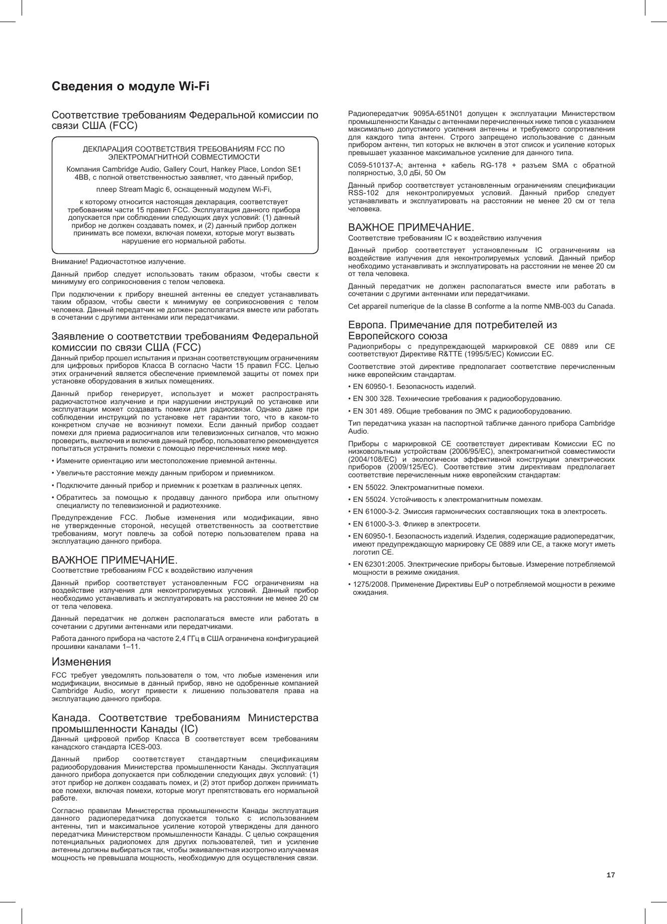 17Сведения о модуле Wi-FiСоответствие требованиям Федеральной комиссии по связи США (FCC)Внимание! Радиочастотное излучение.Данный  прибор  следует  использовать  таким  образом,  чтобы  свести  к минимуму его соприкосновения с телом человека.При  подключении  к  прибору  внешней  антенны  ее  следует  устанавливать таким  образом,  чтобы  свести  к  минимуму  ее  соприкосновения  с  телом человека. Данный передатчик не должен располагаться вместе или работать в сочетании с другими антеннами или передатчиками.Заявление о соответствии требованиям Федеральной комиссии по связи США (FCC)Данный прибор прошел испытания и признан соответствующим ограничениям для  цифровых  приборов  Класса  B  согласно  Части  15  правил  FCC.  Целью этих  ограничений  является  обеспечение  приемлемой  защиты  от  помех при установке оборудования в жилых помещениях.Данный  прибор  генерирует,  использует  и  может  распространять радиочастотное  излучение  и  при  нарушении  инструкций  по  установке  или эксплуатации  может  создавать  помехи  для  радиосвязи.  Однако  даже  при соблюдении  инструкций  по  установке  нет  гарантии  того,  что  в  каком-то конкретном  случае  не  возникнут  помехи.  Если  данный  прибор  создает помехи для приема радиосигналов или телевизионных сигналов, что можно проверить, выключив и включив данный прибор, пользователю рекомендуется попытаться устранить помехи с помощью перечисленных ниже мер.• Измените ориентацию или местоположение приемной антенны.• Увеличьте расстояние между данным прибором и приемником.• Подключите данный прибор и приемник к розеткам в различных цепях.•  Обратитесь  за  помощью  к  продавцу  данного  прибора  или  опытному специалисту по телевизионной и радиотехнике.Предупреждение  FCC.  Любые  изменения  или  модификации,  явно не  утвержденные  стороной,  несущей  ответственность  за  соответствие требованиям,  могут  повлечь  за  собой  потерю  пользователем  права  на эксплуатацию данного прибора.ВАЖНОЕ ПРИМЕЧАНИЕ.Соответствие требованиям FCC к воздействию излученияДанный  прибор  соответствует  установленным  FCC  ограничениям  на воздействие  излучения  для  неконтролируемых  условий.  Данный  прибор необходимо устанавливать и эксплуатировать на расстоянии не менее 20 см от тела человека.Данный  передатчик  не  должен  располагаться  вместе  или  работать  в сочетании с другими антеннами или передатчиками.Работа данного прибора на частоте 2,4 ГГц в США ограничена конфигурацией прошивки каналами 1–11.ИзмененияFCC  требует  уведомлять  пользователя  о  том,  что  любые  изменения  или модификации, вносимые  в  данный  прибор,  явно не  одобренные компанией Cambridge  Audio,  могут  привести  к  лишению  пользователя  права  на эксплуатацию данного прибора.Канада.  Соответствие  требованиям  Министерства промышленности Канады (IC)Данный  цифровой  прибор  Класса  B  соответствует  всем  требованиям канадского стандарта ICES-003.Данный  прибор  соответствует  стандартным  спецификациям радиооборудования  Министерства  промышленности  Канады.  Эксплуатация данного прибора допускается при соблюдении следующих двух условий: (1) этот прибор не должен создавать помех, и (2) этот прибор должен принимать все помехи, включая помехи, которые могут препятствовать его нормальной работе.Согласно  правилам  Министерства  промышленности  Канады  эксплуатация данного  радиопередатчика  допускается  только  с  использованием антенны,  тип  и  максимальное  усиление  которой  утверждены  для  данного передатчика Министерством промышленности Канады. С целью сокращения потенциальных  радиопомех  для  других  пользователей,  тип  и  усиление антенны должны выбираться так, чтобы эквивалентная изотропно излучаемая мощность не превышала мощность, необходимую для осуществления связи.Радиопередатчик  9095A-651N01  допущен  к  эксплуатации  Министерством промышленности Канады с антеннами перечисленных ниже типов с указанием максимально  допустимого  усиления  антенны  и  требуемого  сопротивления для  каждого  типа  антенн.  Строго  запрещено  использование  с  данным прибором антенн, тип которых не включен в этот список и усиление которых превышает указанное максимальное усиление для данного типа.C059-510137-A;  антенна  +  кабель  RG-178  +  разъем  SMA  с  обратной полярностью, 3,0 дБi, 50 ОмДанный  прибор  соответствует  установленным  ограничениям  спецификации RSS-102  для  неконтролируемых  условий.  Данный  прибор  следует устанавливать  и  эксплуатировать  на  расстоянии  не  менее  20  см  от  тела человека. ВАЖНОЕ ПРИМЕЧАНИЕ.Соответствие требованиям IC к воздействию излученияДанный  прибор  соответствует  установленным  IC  ограничениям  на воздействие  излучения  для  неконтролируемых  условий.  Данный  прибор необходимо устанавливать и эксплуатировать на расстоянии не менее 20 см от тела человека.Данный  передатчик  не  должен  располагаться  вместе  или  работать  в сочетании с другими антеннами или передатчиками.Cet appareil numerique de la classe B conforme a la norme NMB-003 du Canada.Европа. Примечание для потребителей из Европейского союзаРадиоприборы  с  предупреждающей  маркировкой  CE  0889  или  CE соответствуют Директиве R&amp;TTE (1995/5/EC) Комиссии ЕС.Соответствие  этой  директиве  предполагает  соответствие  перечисленным ниже европейским стандартам.• EN 60950-1. Безопасность изделий.• EN 300 328. Технические требования к радиооборудованию.• EN 301 489. Общие требования по ЭМС к радиооборудованию.Тип передатчика указан на паспортной табличке данного прибора Cambridge Audio.Приборы  с  маркировкой  CE  соответствует  директивам  Комиссии  ЕС  по низковольтным устройствам (2006/95/EC), электромагнитной совместимости (2004/108/EC)  и  экологически  эффективной  конструкции  электрических приборов  (2009/125/EC).  Соответствие  этим  директивам  предполагает соответствие перечисленным ниже европейским стандартам:• EN 55022. Электромагнитные помехи.• EN 55024. Устойчивость к электромагнитным помехам.• EN 61000-3-2. Эмиссия гармонических составляющих тока в электросеть.• EN 61000-3-3. Фликер в электросети.•  EN 60950-1. Безопасность изделий. Изделия, содержащие радиопередатчик, имеют предупреждающую маркировку CE 0889 или CE, а также могут иметь логотип CE.•  EN 62301:2005. Электрические приборы бытовые. Измерение потребляемой мощности в режиме ожидания.•  1275/2008. Применение Директивы EuP о потребляемой мощности в режиме ожидания.ДЕКЛАРАЦИЯ СООТВЕТСТВИЯ ТРЕБОВАНИЯМ FCC ПО ЭЛЕКТРОМАГНИТНОЙ СОВМЕСТИМОСТИКомпания Cambridge Audio, Gallery Court, Hankey Place, London SE1 4BB, с полной ответственностью заявляет, что данный прибор,плеер Stream Magic 6, оснащенный модулем Wi-Fi,к которому относится настоящая декларация, соответствует требованиям части 15 правил FCC. Эксплуатация данного прибора допускается при соблюдении следующих двух условий: (1) данный прибор не должен создавать помех, и (2) данный прибор должен принимать все помехи, включая помехи, которые могут вызвать нарушение его нормальной работы.
