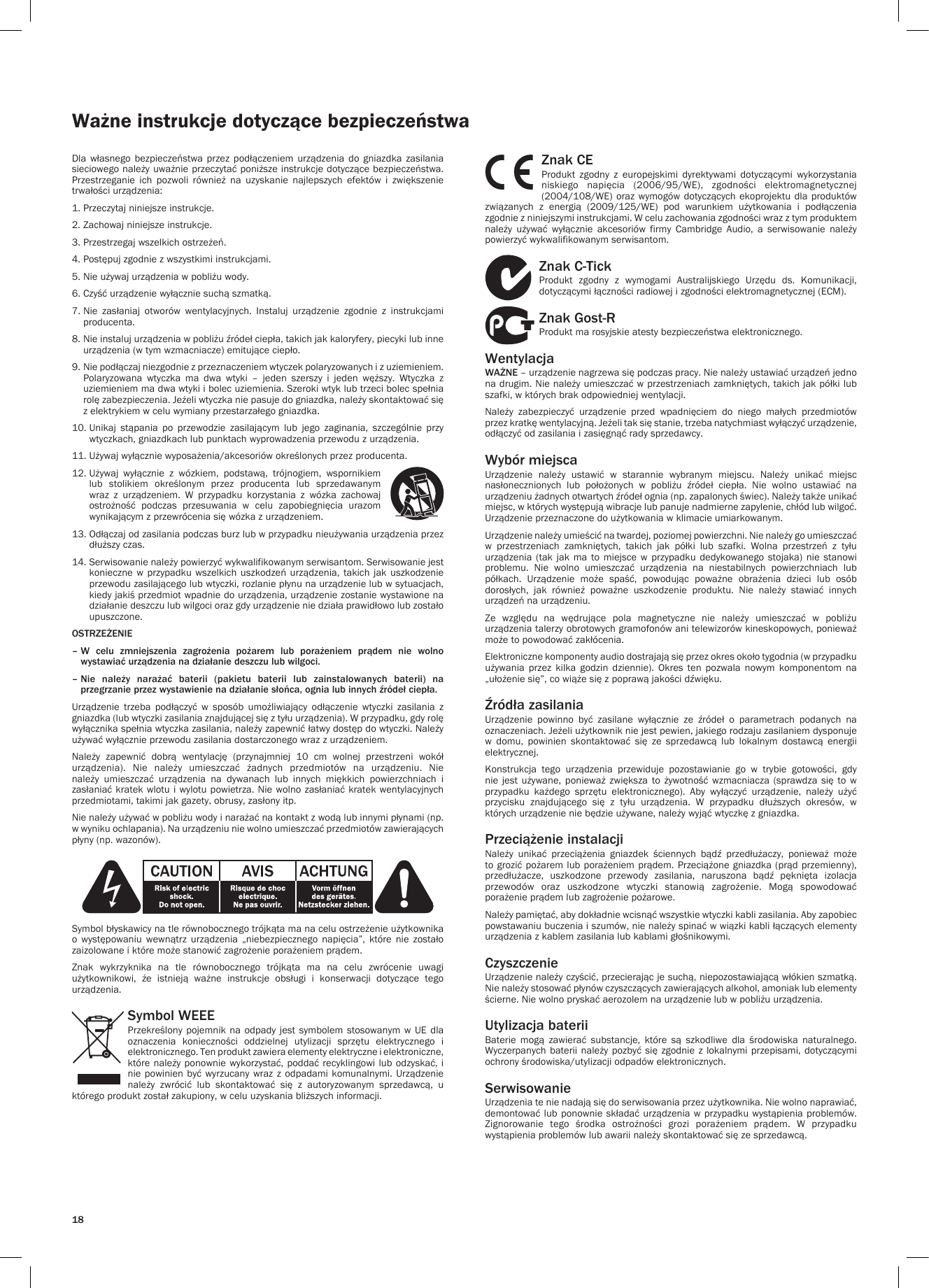 18Ważne instrukcje dotyczące bezpieczeństwaDla  własnego  bezpieczeństwa  przez  podłączeniem  urządzenia  do  gniazdka  zasilania sieciowego należy uważnie przeczytać poniższe instrukcje dotyczące bezpieczeństwa. Przestrzeganie  ich  pozwoli  również  na  uzyskanie  najlepszych  efektów  i  zwiększenie trwałości urządzenia:1. Przeczytaj niniejsze instrukcje.2. Zachowaj niniejsze instrukcje.3. Przestrzegaj wszelkich ostrzeżeń.4. Postępuj zgodnie z wszystkimi instrukcjami.5. Nie używaj urządzenia w pobliżu wody.6. Czyść urządzenie wyłącznie suchą szmatką.7.  Nie  zasłaniaj  otworów  wentylacyjnych.  Instaluj  urządzenie  zgodnie  z  instrukcjami producenta.8.  Nie instaluj urządzenia w pobliżu źródeł ciepła, takich jak kaloryfery, piecyki lub inne urządzenia (w tym wzmacniacze) emitujące ciepło.9.  Nie podłączaj niezgodnie z przeznaczeniem wtyczek polaryzowanych i z uziemieniem. Polaryzowana  wtyczka  ma  dwa  wtyki  –  jeden  szerszy  i  jeden  węższy.  Wtyczka  z uziemieniem ma dwa wtyki i bolec uziemienia. Szeroki wtyk lub trzeci bolec spełnia rolę zabezpieczenia. Jeżeli wtyczka nie pasuje do gniazdka, należy skontaktować się z elektrykiem w celu wymiany przestarzałego gniazdka.10.  Unikaj  stąpania  po  przewodzie  zasilającym  lub  jego  zaginania,  szczególnie  przy wtyczkach, gniazdkach lub punktach wyprowadzenia przewodu z urządzenia.11. Używaj wyłącznie wyposażenia/akcesoriów określonych przez producenta.12.  Używaj  wyłącznie  z  wózkiem,  podstawą,  trójnogiem,  wspornikiem lub  stolikiem  określonym  przez  producenta  lub  sprzedawanym wraz  z  urządzeniem.  W  przypadku  korzystania  z  wózka  zachowaj ostrożność  podczas  przesuwania  w  celu  zapobiegnięcia  urazom wynikającym z przewrócenia się wózka z urządzeniem.13.  Odłączaj od zasilania podczas burz lub w przypadku nieużywania urządzenia przez dłuższy czas.14.  Serwisowanie należy powierzyć wykwalifikowanym serwisantom. Serwisowanie jest konieczne w  przypadku wszelkich  uszkodzeń  urządzenia,  takich  jak uszkodzenie przewodu zasilającego lub wtyczki, rozlanie płynu na urządzenie lub w sytuacjach, kiedy jakiś przedmiot wpadnie do urządzenia, urządzenie zostanie wystawione na działanie deszczu lub wilgoci oraz gdy urządzenie nie działa prawidłowo lub zostało upuszczone.OSTRZEŻENIE–  W  celu  zmniejszenia  zagrożenia  pożarem  lub  porażeniem  prądem  nie  wolno wystawiać urządzenia na działanie deszczu lub wilgoci.–  Nie  należy  narażać  baterii  (pakietu  baterii  lub  zainstalowanych  baterii)  na przegrzanie przez wystawienie na działanie słońca, ognia lub innych źródeł ciepła.Urządzenie  trzeba  podłączyć  w  sposób  umożliwiający  odłączenie  wtyczki  zasilania  z gniazdka (lub wtyczki zasilania znajdującej się z tyłu urządzenia). W przypadku, gdy rolę wyłącznika spełnia wtyczka zasilania, należy zapewnić łatwy dostęp do wtyczki. Należy używać wyłącznie przewodu zasilania dostarczonego wraz z urządzeniem.Należy  zapewnić  dobrą  wentylację  (przynajmniej  10  cm  wolnej  przestrzeni  wokół urządzenia).  Nie  należy  umieszczać  żadnych  przedmiotów  na  urządzeniu.  Nie należy  umieszczać  urządzenia  na  dywanach  lub  innych  miękkich  powierzchniach  i zasłaniać kratek wlotu i wylotu powietrza.  Nie wolno zasłaniać kratek wentylacyjnych przedmiotami, takimi jak gazety, obrusy, zasłony itp.Nie należy używać w pobliżu wody i narażać na kontakt z wodą lub innymi płynami (np. w wyniku ochlapania). Na urządzeniu nie wolno umieszczać przedmiotów zawierających płyny (np. wazonów). Symbol błyskawicy na tle równobocznego trójkąta ma na celu ostrzeżenie użytkownika o  występowaniu  wewnątrz  urządzenia  „niebezpiecznego  napięcia”,  które  nie  zostało zaizolowane i które może stanowić zagrożenie porażeniem prądem.Znak  wykrzyknika  na  tle  równobocznego  trójkąta  ma  na  celu  zwrócenie  uwagi użytkownikowi,  że  istnieją  ważne  instrukcje  obsługi  i  konserwacji  dotyczące  tego urządzenia.Symbol WEEEPrzekreślony pojemnik  na  odpady jest  symbolem  stosowanym w  UE  dla oznaczenia  konieczności  oddzielnej  utylizacji  sprzętu  elektrycznego  i elektronicznego. Ten produkt zawiera elementy elektryczne i elektroniczne, które należy ponownie wykorzystać, poddać recyklingowi lub odzyskać, i nie powinien być  wyrzucany  wraz z odpadami komunalnymi.  Urządzenie należy  zwrócić  lub  skontaktować  się  z  autoryzowanym  sprzedawcą,  u którego produkt został zakupiony, w celu uzyskania bliższych informacji.Znak CEProdukt  zgodny  z  europejskimi  dyrektywami  dotyczącymi  wykorzystania niskiego  napięcia  (2006/95/WE),  zgodności  elektromagnetycznej (2004/108/WE) oraz wymogów dotyczących ekoprojektu dla  produktów związanych  z  energią  (2009/125/WE)  pod  warunkiem  użytkowania  i  podłączenia zgodnie z niniejszymi instrukcjami. W celu zachowania zgodności wraz z tym produktem należy  używać  wyłącznie  akcesoriów  firmy  Cambridge  Audio,  a  serwisowanie  należy powierzyć wykwalifikowanym serwisantom.Znak C-TickProdukt  zgodny  z  wymogami  Australijskiego  Urzędu  ds.  Komunikacji, dotyczącymi łączności radiowej i zgodności elektromagnetycznej (ECM).Znak Gost-RProdukt ma rosyjskie atesty bezpieczeństwa elektronicznego.WentylacjaWAŻNE – urządzenie nagrzewa się podczas pracy. Nie należy ustawiać urządzeń jedno na drugim. Nie należy umieszczać w przestrzeniach zamkniętych, takich jak półki lub szafki, w których brak odpowiedniej wentylacji.Należy  zabezpieczyć  urządzenie  przed  wpadnięciem  do  niego  małych  przedmiotów przez kratkę wentylacyjną. Jeżeli tak się stanie, trzeba natychmiast wyłączyć urządzenie, odłączyć od zasilania i zasięgnąć rady sprzedawcy.Wybór miejscaUrządzenie  należy  ustawić  w  starannie  wybranym  miejscu.  Należy  unikać  miejsc nasłonecznionych  lub  położonych  w  pobliżu  źródeł  ciepła.  Nie  wolno  ustawiać  na urządzeniu żadnych otwartych źródeł ognia (np. zapalonych świec). Należy także unikać miejsc, w których występują wibracje lub panuje nadmierne zapylenie, chłód lub wilgoć. Urządzenie przeznaczone do użytkowania w klimacie umiarkowanym.Urządzenie należy umieścić na twardej, poziomej powierzchni. Nie należy go umieszczać w  przestrzeniach  zamkniętych,  takich  jak  półki  lub  szafki.  Wolna  przestrzeń  z  tyłu urządzenia  (tak  jak  ma  to  miejsce  w przypadku  dedykowanego  stojaka)  nie  stanowi problemu.  Nie  wolno  umieszczać  urządzenia  na  niestabilnych  powierzchniach  lub półkach.  Urządzenie  może  spaść,  powodując  poważne  obrażenia  dzieci  lub  osób dorosłych,  jak  również  poważne  uszkodzenie  produktu.  Nie  należy  stawiać  innych urządzeń na urządzeniu.Ze  względu  na  wędrujące  pola  magnetyczne  nie  należy  umieszczać  w  pobliżu urządzenia talerzy obrotowych gramofonów ani telewizorów kineskopowych, ponieważ może to powodować zakłócenia.Elektroniczne komponenty audio dostrajają się przez okres około tygodnia (w przypadku używania  przez  kilka  godzin  dziennie).  Okres  ten  pozwala  nowym  komponentom  na „ułożenie się”, co wiąże się z poprawą jakości dźwięku.Źródła zasilaniaUrządzenie  powinno  być  zasilane  wyłącznie  ze  źródeł  o  parametrach  podanych  na oznaczeniach. Jeżeli użytkownik nie jest pewien, jakiego rodzaju zasilaniem dysponuje w  domu,  powinien  skontaktować  się  ze  sprzedawcą  lub  lokalnym  dostawcą  energii elektrycznej.Konstrukcja  tego  urządzenia  przewiduje  pozostawianie  go  w  trybie  gotowości,  gdy nie  jest  używane,  ponieważ  zwiększa  to żywotność  wzmacniacza (sprawdza  się to  w przypadku  każdego  sprzętu  elektronicznego).  Aby  wyłączyć  urządzenie,  należy  użyć przycisku  znajdującego  się  z  tyłu  urządzenia.  W  przypadku  dłuższych  okresów,  w których urządzenie nie będzie używane, należy wyjąć wtyczkę z gniazdka.Przeciążenie instalacjiNależy  unikać  przeciążenia  gniazdek  ściennych  bądź  przedłużaczy,  ponieważ  może to grozić pożarem lub porażeniem prądem. Przeciążone gniazdka (prąd  przemienny), przedłużacze,  uszkodzone  przewody  zasilania,  naruszona  bądź  pęknięta  izolacja przewodów  oraz  uszkodzone  wtyczki  stanowią  zagrożenie.  Mogą  spowodować porażenie prądem lub zagrożenie pożarowe.Należy pamiętać, aby dokładnie wcisnąć wszystkie wtyczki kabli zasilania. Aby zapobiec powstawaniu buczenia i szumów, nie należy spinać w wiązki kabli łączących elementy urządzenia z kablem zasilania lub kablami głośnikowymi.CzyszczenieUrządzenie należy czyścić, przecierając je suchą, niepozostawiającą włókien szmatką. Nie należy stosować płynów czyszczących zawierających alkohol, amoniak lub elementy ścierne. Nie wolno pryskać aerozolem na urządzenie lub w pobliżu urządzenia.Utylizacja bateriiBaterie  mogą  zawierać  substancje,  które  są  szkodliwe  dla  środowiska  naturalnego. Wyczerpanych baterii należy  pozbyć  się  zgodnie z lokalnymi przepisami,  dotyczącymi ochrony środowiska/utylizacji odpadów elektronicznych.SerwisowanieUrządzenia te nie nadają się do serwisowania przez użytkownika. Nie wolno naprawiać, demontować lub ponownie składać urządzenia w przypadku wystąpienia problemów. Zignorowanie  tego  środka  ostrożności  grozi  porażeniem  prądem.  W  przypadku wystąpienia problemów lub awarii należy skontaktować się ze sprzedawcą.